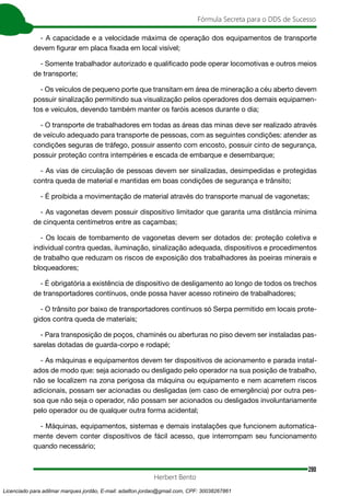 280
Fórmula Secreta para o DDS de Sucesso
Herbert Bento
- A capacidade e a velocidade máxima de operação dos equipamentos de transporte
devem figurar em placa fixada em local visível;
- Somente trabalhador autorizado e qualificado pode operar locomotivas e outros meios
de transporte;
- Os veículos de pequeno porte que transitam em área de mineração a céu aberto devem
possuir sinalização permitindo sua visualização pelos operadores dos demais equipamen-
tos e veículos, devendo também manter os faróis acesos durante o dia;
- O transporte de trabalhadores em todas as áreas das minas deve ser realizado através
de veículo adequado para transporte de pessoas, com as seguintes condições: atender as
condições seguras de tráfego, possuir assento com encosto, possuir cinto de segurança,
possuir proteção contra intempéries e escada de embarque e desembarque;
- As vias de circulação de pessoas devem ser sinalizadas, desimpedidas e protegidas
contra queda de material e mantidas em boas condições de segurança e trânsito;
- É proibida a movimentação de material através do transporte manual de vagonetas;
- As vagonetas devem possuir dispositivo limitador que garanta uma distância mínima
de cinquenta centímetros entre as caçambas;
- Os locais de tombamento de vagonetas devem ser dotados de: proteção coletiva e
individual contra quedas, iluminação, sinalização adequada, dispositivos e procedimentos
de trabalho que reduzam os riscos de exposição dos trabalhadores às poeiras minerais e
bloqueadores;
- É obrigatória a existência de dispositivo de desligamento ao longo de todos os trechos
de transportadores contínuos, onde possa haver acesso rotineiro de trabalhadores;
- O trânsito por baixo de transportadores contínuos só Serpa permitido em locais prote-
gidos contra queda de materiais;
- Para transposição de poços, chaminés ou aberturas no piso devem ser instaladas pas-
sarelas dotadas de guarda-corpo e rodapé;
- As máquinas e equipamentos devem ter dispositivos de acionamento e parada instal-
ados de modo que: seja acionado ou desligado pelo operador na sua posição de trabalho,
não se localizem na zona perigosa da máquina ou equipamento e nem acarretem riscos
adicionais, possam ser acionadas ou desligadas (em caso de emergência) por outra pes-
soa que não seja o operador, não possam ser acionados ou desligados involuntariamente
pelo operador ou de qualquer outra forma acidental;
- Máquinas, equipamentos, sistemas e demais instalações que funcionem automatica-
mente devem conter dispositivos de fácil acesso, que interrompam seu funcionamento
quando necessário;
Licenciado para adilmar marques jordão, E-mail: adailton.jordao@gmail.com, CPF: 30038267861
 