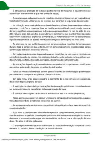 281
Fórmula Secreta para o DDS de Sucesso
Herbert Bento
- É obrigatória a proteção de todas as partes móveis de máquinas e equipamentos ao
alcance dos trabalhadores e que lhes ofereçam riscos;
- A manutenção e o abastecimento de veículos e equipamentos devem ser realizados por
trabalhador treinado, utilizando-se de técnicas que garantam a segurança da operação;
- Na utilização e manuseio de ferramentas de fixação a pólvora devem ser observadas as
seguintes condições: o operador deve ser devidamente qualificado e autorizado, o opera-
dor deve certificar-se que quaisquer outras pessoas não estejam no raio de ação do pro-
jétil, inclusive atrás das paredes, o operador deve certificar-se que o ambiente de operação
não contém substâncias explosivas e inflamáveis, as ferramentas devem ser transportadas
e guardadas (em local de acesso restrito) descarregadas sem o pino e o finca pino;
- As aberturas de vias subterrâneas devem ser executadas e mantidas de forma segura
durante todo o período de sua vida útil, devem ser periodicamente inspecionadas para a
identificação de blocos instáveis e chocos;
- Em toda mina deve estar disponível água em condições de uso, com o propósito de
controle de geração de poeiras nos postos de trabalho, onde rocha ou minério estiver sen-
do perfurado, cortado, detonado, carregado, descarregado ou transportado;
- As operações de perfuração ou corte devem ser realizadas por processos umidificados
para evitar a dispersão da poeira no ambiente de trabalho;
- Todas as minas subterrâneas devem possuir sistema de comunicação padronizado
para informar o transporte em poços e planos inclinados;
- Em cada mina, onde seja necessário o desmonte de rocha com uso de explosivos,
deve estar disponível plano de fogo;
- A execução do plano de fogo, operações de detonação e atividades correlatas devem
ser supervisionadas ou executadas pelo engarregado-do-fogo;
- É proibida a estocagem de explosivos e acessórios fora dos locais apropriados;
- Todas as minerações devem possuir um sistema com procedimentos escritos, equipes
treinadas de combate a incêndios e sistemas de alarme;
- As equipes deverão ser treinadas por profissional qualificado e fazer exercícios periódi-
cos de simulação;
- Toda mina subterrânea em atividade deve possuir, obrigatoriamente, no mínimo, duas
vias de acesso a superfície, uma via principal e uma alternativa ou de emergência, separa-
das entre si e comunicando-se por vias secundárias, de forma que a interrupção de uma
delas não afete o trânsito pela outra;
- O empregador deve fornecer ao trabalhador do subsolo alimentação compatível com a
natureza do trabalho, sob a orientação de um nutricionista.
Licenciado para adilmar marques jordão, E-mail: adailton.jordao@gmail.com, CPF: 30038267861
 