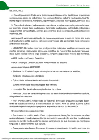 283
Fórmula Secreta para o DDS de Sucesso
Herbert Bento
los, vírus, etc.);
4. Risco Ergonômico: Pode gerar distúrbios psicológicos e/ou fisiológicos, provocando
sérios danos a saúde do trabalhador. Por exemplo: local de trabalho inadequado, levanta-
mento de peso excessivo, monotonia, repetitividade, posturas inadequadas, estresse, etc.;
5. Risco de Acidentes: todos aqueles que não se encaixam nas categorias anteriores,
por exemplo, arranjo físico inadequado, iluminação inadequada, eletricidade, máquinas e
equipamentos sem proteção, animais peçonhentos, piso escorregadio, probabilidade de
incêndios, etc.
Agora que já sabemos a definição de doença ocupacional e quais os riscos aos quais
os trabalhadores estão sujeitos, vamos descobrir quais são as doenças mais comuns no
ambiente de trabalho.
• LER/DORT: São lesões ocorridas em ligamentos, músculos, tendões e em outros seg-
mentos corporais relacionados com o uso repetitivo de movimentos, posturas inadequa-
das e outros fatores como a força excessiva. Atingem a capacidade motora dos membros.
o LER: Lesão por Esforço Repetitivo
o DORT: Doenças Osteomusculares Relacionadas ao Trabalho
Alguns exemplos de LER/DORT:
- Síndrome do Túnel do Carpo: Inflamação do tecido que reveste os tendões;
- Tendinite: Inflamação dos tendões;
- Epicondinite: Inflamação das estruturas do cotovelo;
- Bursite: Inflamação das articulações dos ombros;
- Lombalgia: Dor localizada na região lombar da coluna;
- Hérnia de Disco: Se caracteriza pela saída do disco intervertebral do centro da coluna,
atingindo raízes nervosas.
• PAIR (Perda Auditiva Relacionada ao Trabalho): diminuição gradual da audição decor-
rente da exposição contínua a níveis elevados de ruídos. Além da perda auditiva, outras
alterações importantes podem prejudicar a qualidade de vida do trabalhador.
Um exemplo de doenças do ouvido:
- Barotrauma do ouvido médio: É um conjunto de manifestações decorrentes de alter-
ações súbitas da pressão do ar ambiental, produzindo uma redução absoluta ou relativa da
pressão no ouvido médio, podendo causar sangramento de sua mucosa e da membrana
timpânica e, possivelmente, sua ruptura.
• Doenças das Vias Aéreas: Provocam fibrose ou endurecimento do tecido pulmonar, em
Licenciado para adilmar marques jordão, E-mail: adailton.jordao@gmail.com, CPF: 30038267861
 
