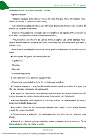 284
Fórmula Secreta para o DDS de Sucesso
Herbert Bento
razão do acúmulo de poeira tóxica nos pulmões.
Alguns exemplos:
- Silicose: Causada pela inalação de pó de sílica. Provoca febre, dificuldades respi-
ratórias e cianose (a pessoa fica arroxeada);
- Asbestose: Causada pela inalação de partículas de amianto. Ocorre como tentativa do
pulmão de cicatrizar suas fibras;
- Bissinose: Causada pela exposição a poeiras orgânicas de algodão, linho, cânhamo ou
sisal. Afeta principalmente trabalhadores do ramo têxtil;
- Pneumoconiose do Mineiro do Carvão (Pulmão Negro): São várias doenças respi-
ratórias encontradas em mineiros de carvão, causando uma reação tecidual que deixa o
pulmão negro;
- Estanhose: Causada pela inalação de fumos, poeiras e deposição de estanho nos pul-
mões.
• Intoxicações Exógenas (de dentro para fora)
- Agrotóxicos;
- Chumbo;
- Mercúrio;
- Solventes Orgânicos.
E como prevenir essas doenças ocupacionais?
• É essencial que o trabalhador tenha conforto para trabalhar;
• É importante que as operações de trabalho estejam ao alcance das mãos, para que
não haja esforços excessivos para alcançá-la;
• As máquinas devem estar ajustadas ergonomicamente para que o trabalhador não
precise se curvar ou torcer o tronco para pegar ferramentas com frequência;
• A mesa deve estar posicionada de acordo com a altura de cada pessoa e ter espaço
para movimentação das pernas;
• As cadeiras devem ter altura para que haja apoio para os pés, formato anatômico para
o quadril e encosto ajustável;
• Pausas durante a realização das tarefas permitem um alívio para os músculos mais
ativos;
• Se existir um plano de ginástica laboral na sua empresa não deixe de participar! Ele foi
elaborado para o seu bem estar e saúde.
Licenciado para adilmar marques jordão, E-mail: adailton.jordao@gmail.com, CPF: 30038267861
 