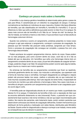 285
Fórmula Secreta para o DDS de Sucesso
Herbert Bento
Bom trabalho!
Conheça um pouco mais sobre a hemofilia
A hemofilia é uma doença genético-hereditária (é determinada pelos genes e passa de
pais para filhos). É caracterizada por um distúrbio na coagulação do sangue. A doença
normalmente se manifesta em indivíduos do sexo masculino. Existem três tipos diferentes
de hemofilia, que são classificados em hemofilia A, hemofilia B e hemofilia C. O que as
diferencia é o fator que sofre a deficiência que pode ocorrer no fator 8 ou 9 no sangue. Os
casos mais comuns são de hemofilia A e B. Não há um “tempo de vida” da doença. Se
não for tratada, se manterá a mesma a vida inteira. O que acontece é que na fase adulta as
hemorragias costumam diminuir.
Quando nos cortamos e ocorre um sangramento, proteínas presentes no nosso corpo
começam a agir para estancar o sangramento, começam o processo de coagulação. As
pessoas que tem hemofilia não possuem estas proteínas, sangrando por mais tempo.
Como o processo de coagulação não consegue ser completo, a pessoa fica com uma
hemorragia descontrolada.
Podem acontecer de surgirem sangramentos internos, dentro do corpo. Esses podem
ser os mais perigosos, pois como ocorrem dentro do corpo, você não os vê e não os
tratará até que os descubra. Um hemofílico que sofra uma hemorragia interna terá um
sangramento constante dentro do seu corpo, já que terá dificuldades de coagular tal hem-
orragia, podendo chegar a ser fatal. Os sangramentos podem ocorrer após alguma batida,
algum trauma ou mesmo sem motivo aparente.
Os sintomas da hemofilia são os sangramentos constantes que ficam se repetindo,
ocorrendo geralmente dentro do corpo, nos músculos e articulações, que aparecem sob
a forma de manchas roxas e vermelhas. Começam desgastando as cartilagens e depois
podem até provocar lesões nos ossos. Joelhos e cotovelos são os que costumam ter
mais traumas causados pela doença. Isso tudo seguido de dores fortes, incapacidade de
movimento do membro que está sofrendo a hemorragia e febre. Nos casos mais leves, a
hemofilia só atingirá o paciente com sangramentos que demoram a ser coagulados quan-
do ocorre algum corte.
A hemofilia pode ser diagnosticada através de um exame que mede a quantidade dos
fatores 8 e 9 no sangue. O tratamento da hemofilia é feito com a reposição do fator que
se encontra deficiente diretamente na veia (intravenal). Porém, o paciente tem que con-
stantemente fazer exames e não tomar remédios a não ser que sejam recomendados pelo
médico. Na maioria dos pacientes, este tratamento basta, porém existem pacientes que
desenvolvem anticorpos aos fatores de coagulação deficientes. Existem hemocentros que
distribuem de forma gratuita a medicação com estes fatores, distribuídos pelo Ministério
da Saúde. Quanto antes for diagnosticado a doença e começar a ser tratada, menos serão
as consequências que ela deixará no paciente.
Licenciado para adilmar marques jordão, E-mail: adailton.jordao@gmail.com, CPF: 30038267861
 