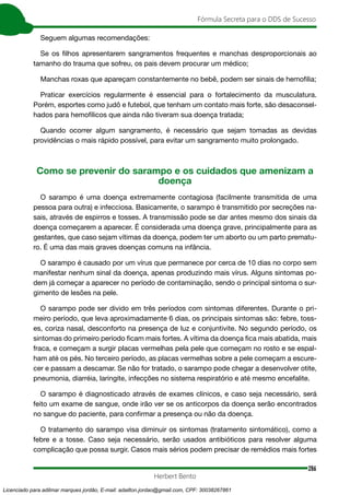 286
Fórmula Secreta para o DDS de Sucesso
Herbert Bento
Seguem algumas recomendações:
Se os filhos apresentarem sangramentos frequentes e manchas desproporcionais ao
tamanho do trauma que sofreu, os pais devem procurar um médico;
Manchas roxas que apareçam constantemente no bebê, podem ser sinais de hemofilia;
Praticar exercícios regularmente é essencial para o fortalecimento da musculatura.
Porém, esportes como judô e futebol, que tenham um contato mais forte, são desaconsel-
hados para hemofílicos que ainda não tiveram sua doença tratada;
Quando ocorrer algum sangramento, é necessário que sejam tomadas as devidas
providências o mais rápido possível, para evitar um sangramento muito prolongado.
Como se prevenir do sarampo e os cuidados que amenizam a
doença
O sarampo é uma doença extremamente contagiosa (facilmente transmitida de uma
pessoa para outra) e infecciosa. Basicamente, o sarampo é transmitido por secreções na-
sais, através de espirros e tosses. A transmissão pode se dar antes mesmo dos sinais da
doença começarem a aparecer. É considerada uma doença grave, principalmente para as
gestantes, que caso sejam vítimas da doença, podem ter um aborto ou um parto prematu-
ro. É uma das mais graves doenças comuns na infância.
O sarampo é causado por um vírus que permanece por cerca de 10 dias no corpo sem
manifestar nenhum sinal da doença, apenas produzindo mais vírus. Alguns sintomas po-
dem já começar a aparecer no período de contaminação, sendo o principal sintoma o sur-
gimento de lesões na pele.
O sarampo pode ser divido em três períodos com sintomas diferentes. Durante o pri-
meiro período, que leva aproximadamente 6 dias, os principais sintomas são: febre, toss-
es, coriza nasal, desconforto na presença de luz e conjuntivite. No segundo período, os
sintomas do primeiro período ficam mais fortes. A vítima da doença fica mais abatida, mais
fraca, e começam a surgir placas vermelhas pela pele que começam no rosto e se espal-
ham até os pés. No terceiro período, as placas vermelhas sobre a pele começam a escure-
cer e passam a descamar. Se não for tratado, o sarampo pode chegar a desenvolver otite,
pneumonia, diarréia, laringite, infecções no sistema respiratório e até mesmo encefalite.
O sarampo é diagnosticado através de exames clínicos, e caso seja necessário, será
feito um exame de sangue, onde irão ver se os anticorpos da doença serão encontrados
no sangue do paciente, para confirmar a presença ou não da doença.
O tratamento do sarampo visa diminuir os sintomas (tratamento sintomático), como a
febre e a tosse. Caso seja necessário, serão usados antibióticos para resolver alguma
complicação que possa surgir. Casos mais sérios podem precisar de remédios mais fortes
Licenciado para adilmar marques jordão, E-mail: adailton.jordao@gmail.com, CPF: 30038267861
 