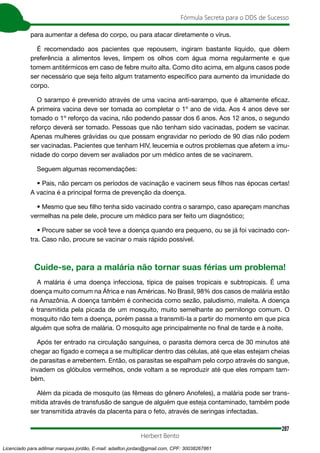 287
Fórmula Secreta para o DDS de Sucesso
Herbert Bento
para aumentar a defesa do corpo, ou para atacar diretamente o vírus.
É recomendado aos pacientes que repousem, ingiram bastante líquido, que dêem
preferência a alimentos leves, limpem os olhos com água morna regularmente e que
tomem antitérmicos em caso de febre muito alta. Como dito acima, em alguns casos pode
ser necessário que seja feito algum tratamento específico para aumento da imunidade do
corpo.
O sarampo é prevenido através de uma vacina anti-sarampo, que é altamente eficaz.
A primeira vacina deve ser tomada ao completar o 1º ano de vida. Aos 4 anos deve ser
tomado o 1º reforço da vacina, não podendo passar dos 6 anos. Aos 12 anos, o segundo
reforço deverá ser tomado. Pessoas que não tenham sido vacinadas, podem se vacinar.
Apenas mulheres grávidas ou que possam engravidar no período de 90 dias não podem
ser vacinadas. Pacientes que tenham HIV, leucemia e outros problemas que afetem a imu-
nidade do corpo devem ser avaliados por um médico antes de se vacinarem.
Seguem algumas recomendações:
• Pais, não percam os períodos de vacinação e vacinem seus filhos nas épocas certas!
A vacina é a principal forma de prevenção da doença.
• Mesmo que seu filho tenha sido vacinado contra o sarampo, caso apareçam manchas
vermelhas na pele dele, procure um médico para ser feito um diagnóstico;
• Procure saber se você teve a doença quando era pequeno, ou se já foi vacinado con-
tra. Caso não, procure se vacinar o mais rápido possível.
Cuide-se, para a malária não tornar suas férias um problema!
A malária é uma doença infecciosa, típica de países tropicais e subtropicais. É uma
doença muito comum na África e nas Américas. No Brasil, 98% dos casos de malária estão
na Amazônia. A doença também é conhecida como sezão, paludismo, maleita. A doença
é transmitida pela picada de um mosquito, muito semelhante ao pernilongo comum. O
mosquito não tem a doença, porém passa a transmiti-la a partir do momento em que pica
alguém que sofra de malária. O mosquito age principalmente no final de tarde e à noite.
Após ter entrado na circulação sanguínea, o parasita demora cerca de 30 minutos até
chegar ao fígado e começa a se multiplicar dentro das células, até que elas estejam cheias
de parasitas e arrebentem. Então, os parasitas se espalham pelo corpo através do sangue,
invadem os glóbulos vermelhos, onde voltam a se reproduzir até que eles rompam tam-
bém.
Além da picada de mosquito (as fêmeas do gênero Anofeles), a malária pode ser trans-
mitida através de transfusão de sangue de alguém que esteja contaminado, também pode
ser transmitida através da placenta para o feto, através de seringas infectadas.
Licenciado para adilmar marques jordão, E-mail: adailton.jordao@gmail.com, CPF: 30038267861
 