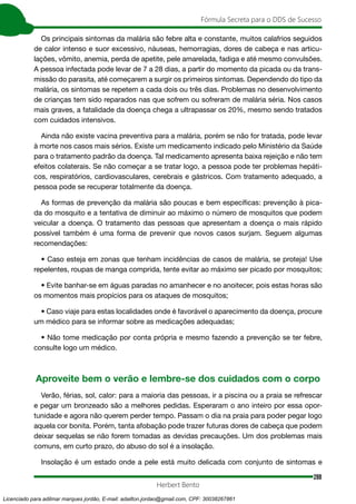 288
Fórmula Secreta para o DDS de Sucesso
Herbert Bento
Os principais sintomas da malária são febre alta e constante, muitos calafrios seguidos
de calor intenso e suor excessivo, náuseas, hemorragias, dores de cabeça e nas articu-
lações, vômito, anemia, perda de apetite, pele amarelada, fadiga e até mesmo convulsões.
A pessoa infectada pode levar de 7 a 28 dias, a partir do momento da picada ou da trans-
missão do parasita, até começarem a surgir os primeiros sintomas. Dependendo do tipo da
malária, os sintomas se repetem a cada dois ou três dias. Problemas no desenvolvimento
de crianças tem sido reparados nas que sofrem ou sofreram de malária séria. Nos casos
mais graves, a fatalidade da doença chega a ultrapassar os 20%, mesmo sendo tratados
com cuidados intensivos.
Ainda não existe vacina preventiva para a malária, porém se não for tratada, pode levar
à morte nos casos mais sérios. Existe um medicamento indicado pelo Ministério da Saúde
para o tratamento padrão da doença. Tal medicamento apresenta baixa rejeição e não tem
efeitos colaterais. Se não começar a se tratar logo, a pessoa pode ter problemas hepáti-
cos, respiratórios, cardiovasculares, cerebrais e gástricos. Com tratamento adequado, a
pessoa pode se recuperar totalmente da doença.
As formas de prevenção da malária são poucas e bem específicas: prevenção à pica-
da do mosquito e a tentativa de diminuir ao máximo o número de mosquitos que podem
veicular a doença. O tratamento das pessoas que apresentam a doença o mais rápido
possível também é uma forma de prevenir que novos casos surjam. Seguem algumas
recomendações:
• Caso esteja em zonas que tenham incidências de casos de malária, se proteja! Use
repelentes, roupas de manga comprida, tente evitar ao máximo ser picado por mosquitos;
• Evite banhar-se em águas paradas no amanhecer e no anoitecer, pois estas horas são
os momentos mais propícios para os ataques de mosquitos;
• Caso viaje para estas localidades onde é favorável o aparecimento da doença, procure
um médico para se informar sobre as medicações adequadas;
• Não tome medicação por conta própria e mesmo fazendo a prevenção se ter febre,
consulte logo um médico.
Aproveite bem o verão e lembre-se dos cuidados com o corpo
Verão, férias, sol, calor: para a maioria das pessoas, ir a piscina ou a praia se refrescar
e pegar um bronzeado são a melhores pedidas. Esperaram o ano inteiro por essa opor-
tunidade e agora não querem perder tempo. Passam o dia na praia para poder pegar logo
aquela cor bonita. Porém, tanta afobação pode trazer futuras dores de cabeça que podem
deixar sequelas se não forem tomadas as devidas precauções. Um dos problemas mais
comuns, em curto prazo, do abuso do sol é a insolação.
Insolação é um estado onde a pele está muito delicada com conjunto de sintomas e
Licenciado para adilmar marques jordão, E-mail: adailton.jordao@gmail.com, CPF: 30038267861
 