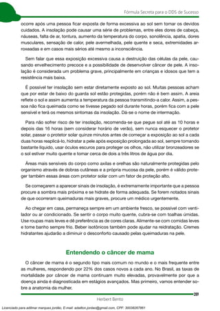 289
Fórmula Secreta para o DDS de Sucesso
Herbert Bento
ocorre após uma pessoa ficar exposta de forma excessiva ao sol sem tomar os devidos
cuidados. A insolação pode causar uma série de problemas, entre eles dores de cabeça,
náuseas, falta de ar, tontura, aumento da temperatura do corpo, sonolência, apatia, dores
musculares, sensação de calor, pele avermelhada, pele quente e seca, extremidades ar-
roxeadas e em casos mais sérios até mesmo a inconsciência.
Sem falar que essa exposição excessiva causa a destruição das células da pele, cau-
sando envelhecimento precoce e a possibilidade de desenvolver câncer de pele. A inso-
lação é considerada um problema grave, principalmente em crianças e idosos que tem a
resistência mais baixa.
É possível ter insolação sem estar diretamente exposto ao sol. Muitas pessoas acham
que por estar de baixo do guarda sol estão protegidas, porém não é bem assim. A areia
reflete o sol e assim aumenta a temperatura da pessoa transmitindo-a calor. Assim, a pes-
soa não fica queimada como se tivesse pegado sol durante horas, porém fica com a pele
sensível e terá os mesmos sintomas da insolação. Dá-se o nome de intermação.
Para não sofrer risco de ter insolação, recomenda-se que pegue sol até as 10 horas e
depois das 16 horas (sem considerar horário de verão), sem nunca esquecer o protetor
solar, passar o protetor solar quinze minutos antes de começar a exposição ao sol a cada
duas horas reaplicá-lo, hidratar a pele após exposição prolongada ao sol, sempre tomando
bastante líquido, usar óculos escuros para proteger os olhos, não utilizar bronzeadores se
o sol estiver muito quente e tomar cerca de dois a três litros de água por dia.
Áreas mais sensíveis do corpo como axilas e orelhas são naturalmente protegidas pelo
organismo através de dobras cutâneas e a própria mucosa da pele, porém é válido prote-
ger também essas áreas com protetor solar com um fator de proteção alto.
Se começarem a aparecer sinais de insolação, é extremamente importante que a pessoa
procure a sombra mais próxima e se hidrate de forma adequada. Se forem notados sinais
de que ocorreram queimaduras mais graves, procure um médico urgentemente.
Ao chegar em casa, permaneça sempre em um ambiente fresco, se possível com venti-
lador ou ar condicionado. Se sentir o corpo muito quente, cubra-se com toalhas úmidas.
Use roupas mais leves e dê preferência as de cores claras. Alimente-se com comidas leves
e tome banho sempre frio. Beber isotônicos também pode ajudar na reidratação. Cremes
hidratantes ajudarão a diminuir o desconforto causado pelas queimaduras na pele.
Entendendo o câncer de mama
O câncer de mama é o segundo tipo mais comum no mundo e o mais frequente entre
as mulheres, respondendo por 22% dos casos novos a cada ano. No Brasil, as taxas de
mortalidade por câncer de mama continuam muito elevadas, provavelmente por que a
doença ainda é diagnosticada em estágios avançados. Mas primeiro, vamos entender so-
bre a anatomia da mulher.
Licenciado para adilmar marques jordão, E-mail: adailton.jordao@gmail.com, CPF: 30038267861
 