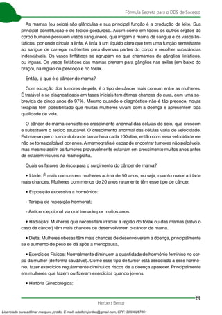 290
Fórmula Secreta para o DDS de Sucesso
Herbert Bento
As mamas (ou seios) são glândulas e sua principal função é a produção de leite. Sua
principal constituição é de tecido gorduroso. Assim como em todos os outros órgãos do
corpo humano possuem vasos sanguíneos, que irrigam a mama de sangue e os vasos lin-
fáticos, por onde circula a linfa. A linfa á um líquido claro que tem uma função semelhante
ao sangue de carregar nutrientes para diversas partes do corpo e recolher substâncias
indesejáveis. Os vasos linfáticos se agrupam no que chamamos de gânglios linfáticos,
ou ínguas. Os vasos linfáticos das mamas drenam para gânglios nas axilas (em baixo do
braço), na região do pescoço e no tórax.
Então, o que é o câncer de mama?
Com exceção dos tumores de pele, é o tipo de câncer mais comum entre as mulheres.
É tratável e se diagnosticado em fases iniciais tem ótimas chances de cura, com uma so-
brevida de cinco anos de 97%. Mesmo quando o diagnóstico não é tão precoce, novas
terapias têm possibilitado que muitas mulheres vivam com a doença e apresentem boa
qualidade de vida.
O câncer de mama consiste no crescimento anormal das células do seio, que crescem
e substituem o tecido saudável. O crescimento anormal das células varia de velocidade.
Estima-se que o tumor dobra de tamanho a cada 100 dias, então com essa velocidade ele
não se torna palpável por anos. A mamografia é capaz de encontrar tumores não palpáveis,
mas mesmo assim os tumores provavelmente estavam em crescimento muitos anos antes
de estarem visíveis na mamografia.
Quais os fatores de risco para o surgimento do câncer de mama?
• Idade: É mais comum em mulheres acima de 50 anos, ou seja, quanto maior a idade
mais chances. Mulheres com menos de 20 anos raramente têm esse tipo de câncer.
• Exposição excessiva a hormônios:
- Terapia de reposição hormonal;
- Anticoncepcional via oral tomado por muitos anos.
• Radiação: Mulheres que necessitam irradiar a região do tórax ou das mamas (salvo o
caso de câncer) têm mais chances de desenvolverem o câncer de mama.
• Dieta: Mulheres obesas têm mais chances de desenvolverem a doença, principalmente
se o aumento de peso se dá após a menopausa.
• Exercícios Físicos: Normalmente diminuem a quantidade de hormônio feminino no cor-
po da mulher (de forma saudável). Como esse tipo de tumor está associado a esse hormô-
nio, fazer exercícios regularmente diminui os riscos de a doença aparecer. Principalmente
em mulheres que fazem ou fizeram exercícios quando jovens.
• História Ginecológica:
Licenciado para adilmar marques jordão, E-mail: adailton.jordao@gmail.com, CPF: 30038267861
 