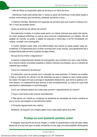 291
Fórmula Secreta para o DDS de Sucesso
Herbert Bento
- Não ter filhos ou engravidar após os 35 anos é um fator de risco;
- Menstruar muito cedo (antes dos 11 anos) ou parar de menstruar muito tarde expõe a
mulher muito tempo aos hormônios, podendo aumentar o risco.
• Histórico Familiar: Mulheres com parentes de primeiro grau que tiveram a doença cor-
rem o risco de também terem.
Quais os sintomas do câncer de mama?
Normalmente é indolor. A mulher pode sentir um nódulo (caroço) que antes não sentia.
Ao notar qualquer diferença na mama, deve procurar imediatamente um médico. Ele irá
apalpar as mamas, as axilas, a região do pescoço e clavículas, e se for constatado um
nódulo, irá pedir uma mamografia.
A mulher também pode notar uma deformidade nas mamas ou estas podem estar as-
simétricas. É fundamental que a mulher conheça bem suas mamas, pois geralmente ela é
a responsável pela primeira suspeita de algo errado.
De que forma é feito o diagnóstico?
O câncer é diagnosticado através da mamografia, que consiste num raio-x das mamas.
Se o exame indicar uma lesão suspeita o médico indicará uma biópsia, que é a retirada de
material para análise.
Como é o tratamento da doença?
O tratamento varia de acordo com a situação de cada paciente. O médico vai analisar
o tipo e o tamanho do câncer e se ele estendeu-se para o nódulo ou para outras partes
do corpo. Há casos em que a cirurgia é necessária (lobectomia, que remove apenas o te-
cido doente, ou mastectomia que remove o seio completamente), ou casos em que será
necessária a radioterapia e a quimioterapia.
Como as mulheres podem se cuidar para prevenir o aparecimento do câncer?
• Faça o auto-exame das mamas mensalmente;
• Não ignore um nódulo ou mudança na aparência ou sensação da mama. Lembre-se
que o tumor cancerígeno é normalmente indolor;
• Consulte regularmente seu médico.
Mulheres, se toquem! Um simples gesto como esse pode salvar sua vida!
Proteja-se com bastante protetor solar!
A estação mais quente do ano já chegou: o verão! A característica onda de calor desta
época do ano faz com que ir à praia, se banhar no mar, seja uma ótima pedida. Muita gente
Licenciado para adilmar marques jordão, E-mail: adailton.jordao@gmail.com, CPF: 30038267861
 