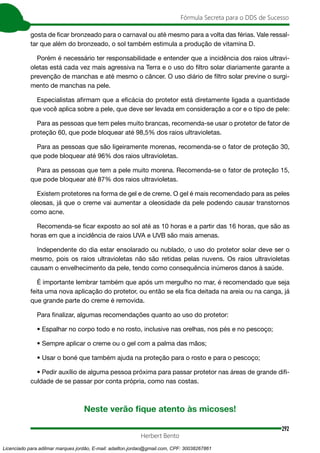 292
Fórmula Secreta para o DDS de Sucesso
Herbert Bento
gosta de ficar bronzeado para o carnaval ou até mesmo para a volta das férias. Vale ressal-
tar que além do bronzeado, o sol também estimula a produção de vitamina D.
Porém é necessário ter responsabilidade e entender que a incidência dos raios ultravi-
oletas está cada vez mais agressiva na Terra e o uso do filtro solar diariamente garante a
prevenção de manchas e até mesmo o câncer. O uso diário de filtro solar previne o surgi-
mento de manchas na pele.
Especialistas afirmam que a eficácia do protetor está diretamente ligada a quantidade
que você aplica sobre a pele, que deve ser levada em consideração a cor e o tipo de pele:
Para as pessoas que tem peles muito brancas, recomenda-se usar o protetor de fator de
proteção 60, que pode bloquear até 98,5% dos raios ultravioletas.
Para as pessoas que são ligeiramente morenas, recomenda-se o fator de proteção 30,
que pode bloquear até 96% dos raios ultravioletas.
Para as pessoas que tem a pele muito morena. Recomenda-se o fator de proteção 15,
que pode bloquear até 87% dos raios ultravioletas.
Existem protetores na forma de gel e de creme. O gel é mais recomendado para as peles
oleosas, já que o creme vai aumentar a oleosidade da pele podendo causar transtornos
como acne.
Recomenda-se ficar exposto ao sol até as 10 horas e a partir das 16 horas, que são as
horas em que a incidência de raios UVA e UVB são mais amenas.
Independente do dia estar ensolarado ou nublado, o uso do protetor solar deve ser o
mesmo, pois os raios ultravioletas não são retidas pelas nuvens. Os raios ultravioletas
causam o envelhecimento da pele, tendo como consequência inúmeros danos à saúde.
É importante lembrar também que após um mergulho no mar, é recomendado que seja
feita uma nova aplicação do protetor, ou então se ela fica deitada na areia ou na canga, já
que grande parte do creme é removida.
Para finalizar, algumas recomendações quanto ao uso do protetor:
• Espalhar no corpo todo e no rosto, inclusive nas orelhas, nos pés e no pescoço;
• Sempre aplicar o creme ou o gel com a palma das mãos;
• Usar o boné que também ajuda na proteção para o rosto e para o pescoço;
• Pedir auxílio de alguma pessoa próxima para passar protetor nas áreas de grande difi-
culdade de se passar por conta própria, como nas costas.
Neste verão fique atento às micoses!
Licenciado para adilmar marques jordão, E-mail: adailton.jordao@gmail.com, CPF: 30038267861
 