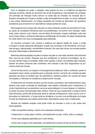 293
Fórmula Secreta para o DDS de Sucesso
Herbert Bento
Com a chegada do verão, a estação mais quente do ano, a incidência de algumas
doenças aumenta, devido ao aumento não só da temperatura, mas também da umidade.
Um exemplo de infecção muito comum no verão são as micoses. As micoses são in-
fecções causadas por fungos e podem surgir principalmente na pele, no couro cabeludo
e nas unhas. Basicamente, os fungos causados da micose se alimentam de queratina,
substância que encontram em abundância nessas partes do corpo.
Microorganismos e fungos são naturais no meio ambiente, porém se encontram em nos-
so corpo as condições favoráveis para sua proliferação, irá ocorrer uma infecção. Calor,
areia, praia, piscina, suor intenso, uso de óleos de bronzear, roupas molhadas, tudo isso
torna nosso corpo o ambiente ideal para a proliferação de micoses. As altas temperaturas
do verão fazem com que a propagação seja acelerada.
As micoses começam com coceira e ardência em alguma região do corpo, e então
começam a surgir pequenas alterações na pele que começam a se intensificar, como bol-
has de água, descamação, vermelhidão e fissuras. No caso das unhas, as micoses podem
provocar deformação e descolamento.
Manchas esbranquiçadas na pele e coceira nos pés ou nas mãos também são sintomas
bem comuns da micose. Pessoas que tem problemas no sistema imunológico, de for-
ma que tenham baixa imunidade, estão mais sujeitas a serem acometidas pela infecção.
Apesar de serem sintomas bem evidentes, nem sempre é tão fácil diagnosticar os pri-
meiros sinais da micose.
Como foi dito acima, os fungos e microorganismos estão por todo o ambiente, porém é
necessário haver certas condições para a infecção ocorrer: aumento da umidade da pele;
períodos de baixa imunidade (uso de antibióticos, estresse podem ser causas de baixa
imunidade); o indivíduo ter tendência a desenvolver micoses.
O tratamento de micoses envolve uso de cremes, pomadas e até medicamentos orais.
Quanto mais cedo a infecção for detectada, mais rápido e eficiente será o tratamento. É
muito importante que os pacientes nunca se automediquem e nunca larguem o tratamen-
to antes do prazo recomendado pelo médico. Pode ser que visualmente o fungo já tenha
sido eliminado, porém ele ainda pode estar lá, apenas enfraquecido. Caso ocorra uma in-
terrupção no tratamento, o fungo pode se fortalecer e ocorrer uma proliferação de fungos
imunes ao tratamento que estava sendo feito, dificultando ainda mais o tratamento.
Através de medidas simples você pode evitar as micoses e curtir o seu verão sem
preocupações:
• Não compartilhe toalhas, mesmo com pessoas conhecidas;
• Seque bem o corpo após o banho, principalmente os pés, virilha, axila e a cabeça;
• Evite usar calçados apertados por muito tempo;
• Evite usar roupas muito apertadas, principalmente roupas íntimas de tecido sintético;
Licenciado para adilmar marques jordão, E-mail: adailton.jordao@gmail.com, CPF: 30038267861
 