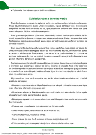 294
Fórmula Secreta para o DDS de Sucesso
Herbert Bento
• Evite andar descalço em pisos úmidos e públicos.
Cuidados com a acne no verão
O verão chegou e ir à praia ou à piscina se tornou praticamente a rotina de muita gente.
Pegar aquele bronzeado é quase uma necessidade, e para conseguir isso, é necessário
despender muitas horas de baixo do sol, que podem ser divididas em vários dias para
quem não gosta de ficar muito tempo exposto.
Para quem tem problemas com acne, vê no verão como a melhor oportunidade de di-
minuir a quantidade de acne no corpo, pelo menos visualmente. Porém, se no verão é mais
fácil secar as espinhas pegando sol, a acne pode ser estimulada se não forem tomados os
devidos cuidados.
Com o aumento das temperaturas durante o verão, a pele fica mais oleosa por causa de
uma produção extra de secreções devido ao ressecamento da pele, obstruindo os poros
e causando a inflamação. Basicamente, o sol seca a acne, porém também faz com que se
produza mais secreção que vai obstruir os poros, causando o surgimento dos cravos que
podem inflamar e dar origem às espinhas.
Por isso que quem tem tendência a problemas com acne deve evitar os produtos oleosos
e cremosos que acabam por obstruir os poros, piorando a situação. Para evitar esse tipo
de problema pode-se usar um sabonete de limpeza duas vezes ao dia para que justamente
o poro não fique obstruído pelo produto. O suor, água do mar, cloro de piscina não influen-
ciam no problema de acne.
Algumas dicas para você aproveitar seu verão minimizando ao máximo um possível
problema com acne:
- Use sempre protetor solar e dê preferência os que são gel, pois evitam que a pele fique
mais inflamada e também protege do sol.
- Hidratantes a base de Aloe Vera podem ser muito úteis, pois além de não deixar a pele
oleosa tem um efeito calmante sobre a pele.
- Beba água, água de coco, sucos, chás, tudo vale! O negócio é se manter sempre muito
bem hidratado.
- Procure usar um sabonete que não resseque demais a pele.
- Se for muito a praia, lave o rosto de 3 a 4 vezes ao dia.
- Coma muitas frutas, vegetais e folhas.
- Fazer limpeza de pele 1 a 2 semanas antes da exposição ao sol.
- Evite comidas gordurosas pois irão ajudar a inflamar ainda mais a pele.
Licenciado para adilmar marques jordão, E-mail: adailton.jordao@gmail.com, CPF: 30038267861
 
