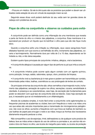 295
Fórmula Secreta para o DDS de Sucesso
Herbert Bento
- Procure um médico. Só ele te dirá quais são os produtos que podem e devem ser uti-
lizados nesta estação do ano em virtude da exposição maior ao sol.
Seguindo essas dicas você poderá desfrutar do seu verão sem ter grandes dores de
cabeça com problemas de acne.
Fique de olho na conjuntivite e observe os cuidados para evitá-
la
A conjuntivite pode ser definida como uma inflamação de uma membrana que revesta
a parte da frente do olho e o interior das pálpebras, a conjuntiva. Essa membrana é re-
sponsável por produzir um líquido que irá lubrificar o olho para que ele não fique muito
seco.
Quando a conjuntiva sofre uma irritação ou inflamação, seus vasos sanguíneos ficam
dilatados fazendo com que ocorra a vermelhidão do olho, inchamento das pálpebras, co-
ceira e lacrimejamento. Normalmente dura por volta de 3 a 15 dias, dependendo se for
tratada ou não, e não deixa sequelas.
Existem quatro tipos principais de conjuntivite: irritativa, alérgica, viral e bacteriana.
• A conjuntivite alérgica é causada por algum tipo de perfume ou pó que irrita a conjunti-
va.
• A conjuntivite irritativa pode ocorrer após algum contato com um agente químico,
como poluição, fumaça, sabão, sabonetes, sprays, cloro, produtos de limpeza.
• A conjuntivite viral ou bacteriana já é mais grave e podem ser transmitida por contato,
transmissão pelas mãos, toalhas, cosméticos ou uso prolongado de lentes de contato.
Os principais sintomas da conjuntivite são: olhos vermelhos e lacrimejando muito; incha-
mento das pálpebras; sensação de sujeira nos olhos; secreções; coceira; sensibilidade à
claridade. A presença e as características, caso haja, da secreção são fundamentais para
poder se descobrir com qual tipo de conjuntivite está se lidando. Caso haja secreção de
pus, é necessário que se vá imediatamente a um oftalmologista.
Através de cuidados simples, é muito fácil evitar a conjuntivite: evite aglomerações ou
frequentar piscinas de academias ou clubes; lave com frequência o rosto e as mãos uma
vez que estas são veículos importantes para a transmissão de microrganismos patogêni-
cos; não coce os olhos; aumente a frequência com que troca as toalhas do banheiro ou
use toalhas de papel para enxugar o rosto e as mãos; troque as fronhas dos travesseiros
diariamente enquanto perdurar a crise.
Não compartilhe o uso de esponjas, rímel, delineadores ou de qualquer outro produto de
beleza; lave as mãos antes e depois do uso de colírios ou pomadas e, ao usá-los não en-
coste o bico do frasco no olho; use óculos de mergulho para nadar, ou óculos de proteção
Licenciado para adilmar marques jordão, E-mail: adailton.jordao@gmail.com, CPF: 30038267861
 