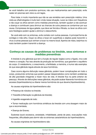 296
Fórmula Secreta para o DDS de Sucesso
Herbert Bento
se você trabalha com produtos químicos; não use medicamentos sem prescrição; evite
nadar em piscinas sem cloro ou em lagos.
Para tratar, é muito importante que não se use remédios sem prescrição médica. Uma
visita ao oftalmologista é muito bem vinda nessa situação. Lavar as mãos com frequência
e não coçar os olhos servem como medidas preventivas, também ajudam a não acentuar
a doença e contribuem para diminuir as chances de outra pessoa se contaminar por sua
causa. Compressas de água gelada, que deve ser fervida e filtrada, ou lavar os olhos com
soro fisiológico podem ajudar a diminuir o desconforto.
Se você está com os sintomas, evite contato com outras pessoas. A principal forma de
contágio é mão-olho. Coçar os olhos e tocar em superfícies e objetos pode transmitir o
vírus a outras pessoas que venham a tocar no mesmo local. Apertos de mãos, beijinhos no
rosto também podem transmitir a doença.
Conheça as causas de problemas na tireóide, seus sintomas e
medidas preventivas
A tireóide é uma glândula que tem a função de regular órgãos como o fígado, rins e até
mesmo o coração. Faz isso através da produção de hormônios, que garantem o equilíbrio
do corpo. O metabolismo, o crescimento, a fertilidade, a memória, o humor são exemplos
do que essa glândula regula através de seus hormônios.
Caso ocorra alguma disfunção nessa glândula, podem haver complicações em todo o
corpo, produzindo sintomas que podem passar despercebidos como também problemas
de alta gravidade chegando a trazer risco de vida. A tireoide fica na parte anterior do
pescoço. Através de disfunções nessa glândula, ela pode acabar liberando hormônios em
excesso (hipertireoidismo) ou liberar menos hormônios do que deveria (hipotireoidismo).
As causas originárias do hipertireoidismo são:
• Presença de nódulos na tireoide;
• Tireoidite (inflamação na glândula da tireoide);
• Ingestão exagerada de iodo;
• Tomar medicação com hormônios sintéticos da tireoide com uma dosagem maior do
que a recomendada;
• Doença de Graves;
Sudorese (suor) excessiva, ansiedade, irritabilidade, perda de peso, evacuações mais
frequentes, dificuldade para dormir são os sintomas característicos do hipertireoidismo.
As causas originárias do hipotireoidismo são:
Licenciado para adilmar marques jordão, E-mail: adailton.jordao@gmail.com, CPF: 30038267861
 