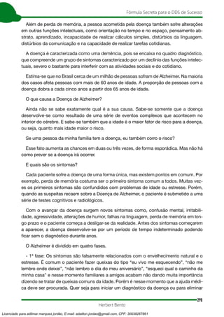 298
Fórmula Secreta para o DDS de Sucesso
Herbert Bento
Além de perda de memória, a pessoa acometida pela doença também sofre alterações
em outras funções intelectuais, como orientação no tempo e no espaço, pensamento ab-
strato, aprendizado, incapacidade de realizar cálculos simples, distúrbios da linguagem,
distúrbios da comunicação e na capacidade de realizar tarefas cotidianas.
A doença é caracterizada como uma demência, pois se encaixa no quadro diagnóstico,
que compreende um grupo de sintomas caracterizado por um declínio das funções intelec-
tuais, severo o bastante para interferir com as atividades sociais e do cotidiano.
Estima-se que no Brasil cerca de um milhão de pessoas sofram de Alzheimer. Na maioria
dos casos afeta pessoas com mais de 60 anos de idade. A proporção de pessoas com a
doença dobra a cada cinco anos a partir dos 65 anos de idade.
O que causa a Doença de Alzheimer?
Ainda não se sabe exatamente qual é a sua causa. Sabe-se somente que a doença
desenvolve-se como resultado de uma série de eventos complexos que acontecem no
interior do cérebro. E sabe-se também que a idade é o maior fator de risco para a doença,
ou seja, quanto mais idade maior o risco.
Se uma pessoa da minha família tem a doença, eu também corro o risco?
Esse fato aumenta as chances em duas ou três vezes, de forma esporádica. Mas não há
como prever se a doença irá ocorrer.
E quais são os sintomas?
Cada paciente sofre a doença de uma forma única, mas existem pontos em comum. Por
exemplo, perda de memória costuma ser o primeiro sintoma comum a todos. Muitas vez-
es os primeiros sintomas são confundidos com problemas de idade ou estresse. Porém,
quando as suspeitas recaem sobre a Doença de Alzheimer, o paciente é submetido a uma
série de testes cognitivos e radiológicos.
Com o avançar da doença surgem novos sintomas como, confusão mental, irritabili-
dade, agressividade, alterações de humor, falhas na linguagem, perda de memória em lon-
go prazo e o paciente começa a desligar-se da realidade. Antes dos sintomas começarem
a aparecer, a doença desenvolve-se por um período de tempo indeterminado podendo
ficar sem o diagnóstico durante anos.
O Alzheimer é dividido em quatro fases.
- 1ª fase: Os sintomas são falsamente relacionados com o envelhecimento natural e o
estresse. É comum o paciente fazer queixas do tipo “eu vivo me esquecendo”, “não me
lembro onde deixei”, “não lembro o dia do meu aniversário”, “esqueci qual o caminho da
minha casa” e nesse momento familiares a amigos acabam não dando muita importância
dizendo se tratar de queixas comuns da idade. Porém é nesse momento que a ajuda médi-
ca deve ser procurada. Quer seja para iniciar um diagnóstico da doença ou para eliminar
Licenciado para adilmar marques jordão, E-mail: adailton.jordao@gmail.com, CPF: 30038267861
 