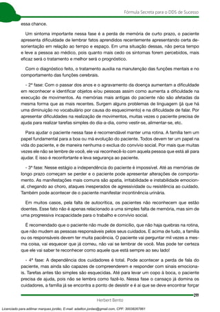 299
Fórmula Secreta para o DDS de Sucesso
Herbert Bento
essa chance.
Um sintoma importante nessa fase é a perda de memória de curto prazo, o paciente
apresenta dificuldade de lembrar fatos aprendidos recentemente apresentando certa de-
sorientação em relação ao tempo e espaço. Em uma situação dessas, não perca tempo
e leve a pessoa ao médico, pois quanto mais cedo os sintomas forem percebidos, mais
eficaz será o tratamento e melhor será o prognóstico.
Com o diagnóstico feito, o tratamento auxilia na manutenção das funções mentais e no
comportamento das funções cerebrais.
- 2ª fase: Com o passar dos anos e o agravamento da doença aumentam a dificuldade
em reconhecer e identificar objetos e/ou pessoas assim como aumenta a dificuldade na
execução de movimentos. As memórias mais antigas do paciente não são afetadas da
mesma forma que as mais recentes. Surgem alguns problemas de linguagem (já que há
uma diminuição no vocabulário por causa do esquecimento) e na dificuldade de falar. Por
apresentar dificuldades na realização de movimentos, muitas vezes o paciente precisa de
ajuda para realizar tarefas simples do dia-a-dia, como vestir-se, alimentar-se, etc.
Para ajudar o paciente nessa fase é recomendável manter uma rotina. A família tem um
papel fundamental para a boa ou má evolução do paciente. Todos devem ter um papel na
vida do paciente, e de maneira nenhuma o exclua do convívio social. Por mais que muitas
vezes ele não se lembre de você, ele vai reconhecê-lo com aquela pessoa que está ali para
ajudar. E isso é reconfortante e leva segurança ao paciente.
- 3ª fase: Nesse estágio a independência do paciente é impossível. Até as memórias de
longo prazo começam se perder e o paciente pode apresentar alterações de comporta-
mento. As manifestações mais comuns são apatia, irritabilidade e instabilidade emocion-
al, chegando ao choro, ataques inesperados de agressividade ou resistência ao cuidado.
Também pode acontecer de o paciente manifestar incontinência urinária.
Em muitos casos, pela falta de autocrítica, os pacientes não reconhecem que estão
doentes. Esse fato não é apenas relacionado a uma simples falta de memória, mas sim de
uma progressiva incapacidade para o trabalho e convívio social.
É recomendado que o paciente não mude de domicílio, que não haja quebras na rotina,
que não mudem as pessoas responsáveis pelos seus cuidados. E acima de tudo, a família
ou os responsáveis devem ter muita paciência. O paciente vai perguntar mil vezes a mes-
ma coisa, vai esquecer que já comeu, não vai se lembrar de você. Mas pode ter certeza
que ele vai saber te reconhecer como aquele que está sempre ao seu lado!
- 4ª fase: A dependência dos cuidadores é total. Pode acontecer a perda de fala do
paciente, mas ainda são capazes de compreenderem e responder com sinais emociona-
is. Tarefas antes tão simples são esquecidas. Até para levar um copo à boca, o paciente
precisa de ajuda, pois não se lembra como fazê-lo. Nessa fase o cansaço já domina os
cuidadores, a família já se encontra a ponto de desistir e é ai que se deve encontrar forçar
Licenciado para adilmar marques jordão, E-mail: adailton.jordao@gmail.com, CPF: 30038267861
 
