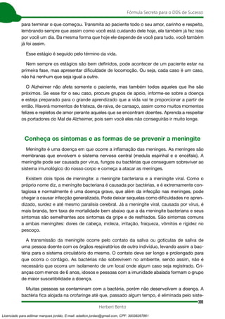 300
Fórmula Secreta para o DDS de Sucesso
Herbert Bento
para terminar o que começou. Transmita ao paciente todo o seu amor, carinho e respeito,
lembrando sempre que assim como você está cuidando dele hoje, ele também já fez isso
por você um dia. Da mesma forma que hoje ele depende de você para tudo, você também
já foi assim.
Esse estágio é seguido pelo término da vida.
Nem sempre os estágios são bem definidos, pode acontecer de um paciente estar na
primeira fase, mas apresentar dificuldade de locomoção. Ou seja, cada caso é um caso,
não há nenhum que seja igual a outro.
O Alzheimer não afeta somente o paciente, mas também todos aqueles que lhe são
próximos. Se esse for o seu caso, procure grupos de apoio, informe-se sobre a doença
e esteja preparado para o grande aprendizado que a vida vai te proporcionar a partir de
então. Haverá momentos de tristeza, de raiva, de cansaço, assim como muitos momentos
felizes e repletos de amor perante aqueles que se encontram doentes. Aprenda a respeitar
os portadores do Mal de Alzheimer, pois sem você eles não conseguirão ir muito longe.
Conheça os sintomas e as formas de se prevenir a meningite
Meningite é uma doença em que ocorre a inflamação das meninges. As meninges são
membranas que envolvem o sistema nervoso central (medula espinhal e o encéfalo). A
meningite pode ser causada por vírus, fungos ou bactérias que conseguem sobreviver ao
sistema imunológico do nosso corpo e começa a atacar as meninges.
Existem dois tipos de meningite: a meningite bacteriana e a meningite viral. Como o
próprio nome diz, a meningite bacteriana é causada por bactérias, e é extremamente con-
tagiosa e normalmente é uma doença grave, que além da infecção nas meninges, pode
chegar a causar infecção generalizada. Pode deixar sequelas como dificuldades no apren-
dizado, surdez e até mesmo paralisia cerebral. Já a meningite viral, causada por vírus, é
mais branda, tem taxa de mortalidade bem abaixo que a da meningite bacteriana e seus
sintomas são semelhantes aos sintomas da gripe e de resfriados. São sintomas comuns
a ambas meningites: dores de cabeça, moleza, irritação, fraqueza, vômitos e rigidez no
pescoço.
A transmissão da meningite ocorre pelo contato da saliva ou gotículas de saliva de
uma pessoa doente com os órgãos respiratórios de outro indivíduo, levando assim a bac-
téria para o sistema circulatório do mesmo. O contato deve ser longo e prolongado para
que ocorra o contágio. As bactérias não sobrevivem no ambiente, sendo assim, não é
necessário que ocorra um isolamento de um local onde algum caso seja registrado. Cri-
anças com menos de 6 anos, idosos e pessoas com a imunidade abalada formam o grupo
de maior suscetibilidade a doença.
Muitas pessoas se contaminam com a bactéria, porém não desenvolvem a doença. A
bactéria fica alojada na orofaringe até que, passado algum tempo, é eliminada pelo siste-
Licenciado para adilmar marques jordão, E-mail: adailton.jordao@gmail.com, CPF: 30038267861
 