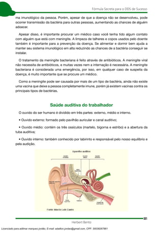301
Fórmula Secreta para o DDS de Sucesso
Herbert Bento
ma imunológico da pessoa. Porém, apesar de que a doença não se desenvolveu, pode
ocorrer transmissão da bactéria para outras pessoas, aumentando as chances de alguém
adoecer.
Apesar disso, é importante procurar um médico caso você tenha tido algum contato
com alguém que está com meningite. A limpeza de talheres e copos usados pelo doente
também é importante para a prevenção da doença. Se alimentar e dormir bem ajuda a
manter seu sistema imunológico em alta reduzindo as chances de a bactéria conseguir se
instalar.
O tratamento da meningite bacteriana é feito através de antibióticos. A meningite viral
não necessita de antibióticos, e muitas vezes nem a internação é necessária. A meningite
bacteriana é considerada uma emergência, por isso, em qualquer caso de suspeita da
doença, é muito importante que se procure um médico.
Como a meningite pode ser causada por mais de um tipo de bactéria, ainda não existe
uma vacina que deixe a pessoa completamente imune, porém já existem vacinas contra os
principais tipos de bactérias.
Saúde auditiva do trabalhador
O ouvido do ser humano é dividido em três partes: externo, médio e interno.
• Ouvido externo: formado pelo pavilhão auricular e canal auditivo;
• Ouvido médio: contém os três ossículos (martelo, bigorna e estribo) e a abertura da
tuba auditiva;
• Ouvido interno: também conhecido por labirinto e responsável pelo nosso equilíbrio e
pela audição.
Licenciado para adilmar marques jordão, E-mail: adailton.jordao@gmail.com, CPF: 30038267861
 
