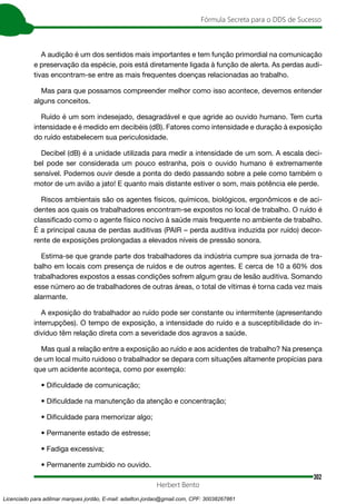 302
Fórmula Secreta para o DDS de Sucesso
Herbert Bento
A audição é um dos sentidos mais importantes e tem função primordial na comunicação
e preservação da espécie, pois está diretamente ligada à função de alerta. As perdas audi-
tivas encontram-se entre as mais frequentes doenças relacionadas ao trabalho.
Mas para que possamos compreender melhor como isso acontece, devemos entender
alguns conceitos.
Ruído é um som indesejado, desagradável e que agride ao ouvido humano. Tem curta
intensidade e é medido em decibéis (dB). Fatores como intensidade e duração à exposição
do ruído estabelecem sua periculosidade.
Decibel (dB) é a unidade utilizada para medir a intensidade de um som. A escala deci-
bel pode ser considerada um pouco estranha, pois o ouvido humano é extremamente
sensível. Podemos ouvir desde a ponta do dedo passando sobre a pele como também o
motor de um avião a jato! E quanto mais distante estiver o som, mais potência ele perde.
Riscos ambientais são os agentes físicos, químicos, biológicos, ergonômicos e de aci-
dentes aos quais os trabalhadores encontram-se expostos no local de trabalho. O ruído é
classificado como o agente físico nocivo à saúde mais frequente no ambiente de trabalho.
É a principal causa de perdas auditivas (PAIR – perda auditiva induzida por ruído) decor-
rente de exposições prolongadas a elevados níveis de pressão sonora.
Estima-se que grande parte dos trabalhadores da indústria cumpre sua jornada de tra-
balho em locais com presença de ruídos e de outros agentes. E cerca de 10 a 60% dos
trabalhadores expostos a essas condições sofrem algum grau de lesão auditiva. Somando
esse número ao de trabalhadores de outras áreas, o total de vítimas é torna cada vez mais
alarmante.
A exposição do trabalhador ao ruído pode ser constante ou intermitente (apresentando
interrupções). O tempo de exposição, a intensidade do ruído e a susceptibilidade do in-
divíduo têm relação direta com a severidade dos agravos a saúde.
Mas qual a relação entre a exposição ao ruído e aos acidentes de trabalho? Na presença
de um local muito ruidoso o trabalhador se depara com situações altamente propícias para
que um acidente aconteça, como por exemplo:
• Dificuldade de comunicação;
• Dificuldade na manutenção da atenção e concentração;
• Dificuldade para memorizar algo;
• Permanente estado de estresse;
• Fadiga excessiva;
• Permanente zumbido no ouvido.
Licenciado para adilmar marques jordão, E-mail: adailton.jordao@gmail.com, CPF: 30038267861
 