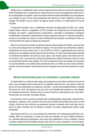 303
Fórmula Secreta para o DDS de Sucesso
Herbert Bento
Dessa forma o trabalhador deve cumprir rigorosamente todas as normas de segurança;
evitar exposição extra-ocupacional (o ruído social ou de outra ocupação) para não acumu-
lar as exposições ao agente; cuidar da própria saúde evitando atividades que prejudiquem
sua audição ou que o torne mais predisposto aos efeitos do ruído; colaborar e apoiar os
colegas de trabalho que já sofram de alguma perda auditiva, no desempenho de suas
funções.
É importante também que o trabalhador participe da elaboração do PCA, com colab-
oração direta, críticas e sugestões. O PCA consiste nos Programas de Conservação da
Audição, que fazem o gerenciamento audiométrico, controlam a exposição e protegem
o trabalhador individual e coletivamente. Esses programas educam e instruem periodica-
mente os envolvidos em todos os níveis hierárquicos da empresa. Anualmente é feito um
monitoramento de todas as etapas do programa.
Não há uma forma de reverter as perdas auditivas relacionadas ao trabalho. A prevenção
é a única arma disponível no combate ao agravo. Por isso devem ser prevenidos o desen-
cadeamento de novos casos (com o uso de EPC’s e EPI’s), o agravamento dos casos já
existentes e as seqüelas sociais decorrentes da doença. O ruído não está presente apenas
no ambiente de trabalho. Ele está nas ruas, bares, nas nossas casas e até mesmo de for-
ma invisível, com o aumento do número de pessoas que utilizam fones de ouvido em meio
ao insuportável barulho das cidades. Por isso é essencial cuidar da audição não somente
no local de trabalho, mas adotar essa prevenção como um hábito de vida. Caso contrário,
quando menos se esperar você deixará de ouvir aqueles sons que tanto apreciava. Cuide-
se!
Novas ferramentas para se combater a pressão arterial
A hipertensão é um assunto tão antigo que imaginamos que todos conhecem do que se
trata, mas se engana quem pensa já ter se esgotado este assunto, isto porque muito do
que se encontra publicado ou é apenas o conceito – aumento da pressão arterial, a medida
fica acima de 14x9, não apenas uma vez e sim com freqüências maiores ou uma relação
de medidas preventivas. Faremos aqui um breve histórico e abordaremos as novas ferra-
mentas para se combater a pressão arterial.
Encontramos como causas da pressão alta: hereditariedade, obesidade, sedentarismo,
alcoolismo, estresse, fumo, grande consumo de sal e falta de atividade física são os mais
citados. Sintomas mais comuns que aparecem quando a pressão está muito alta: são as
dores no peito, tonturas, dor de cabeça, zumbido no ouvido, sangramento nasal e visão
embaçada.
Esta doença não tem cura, mas através de tratamento com medicação poderá ser con-
trolada. Além de mudanças no estilo de vida, por exemplo, ter bons hábitos alimentar-
es- evitando alimentos gordurosos, usar pouco sal, abandonar o fumo, moderar o álcool
e praticar regularmente atividades físicas, esta última é a que considero a mãe de todas,
Licenciado para adilmar marques jordão, E-mail: adailton.jordao@gmail.com, CPF: 30038267861
 