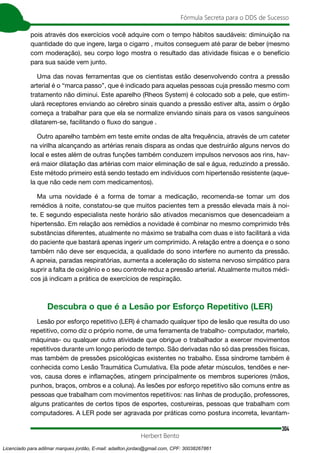 304
Fórmula Secreta para o DDS de Sucesso
Herbert Bento
pois através dos exercícios você adquire com o tempo hábitos saudáveis: diminuição na
quantidade do que ingere, larga o cigarro , muitos conseguem até parar de beber (mesmo
com moderação), seu corpo logo mostra o resultado das atividade físicas e o benefício
para sua saúde vem junto.
Uma das novas ferramentas que os cientistas estão desenvolvendo contra a pressão
arterial é o “marca passo”, que é indicado para aquelas pessoas cuja pressão mesmo com
tratamento não diminui. Este aparelho (Rheos System) é colocado sob a pele, que estim-
ulará receptores enviando ao cérebro sinais quando a pressão estiver alta, assim o órgão
começa a trabalhar para que ela se normalize enviando sinais para os vasos sanguíneos
dilatarem-se, facilitando o fluxo do sangue .
Outro aparelho também em teste emite ondas de alta frequência, através de um cateter
na virilha alcançando as artérias renais dispara as ondas que destruirão alguns nervos do
local e estes além de outras funções também conduzem impulsos nervosos aos rins, hav-
erá maior dilatação das artérias com maior eliminação de sal e água, reduzindo a pressão.
Este método primeiro está sendo testado em indivíduos com hipertensão resistente (aque-
la que não cede nem com medicamentos).
Ma uma novidade é a forma de tomar a medicação, recomenda-se tomar um dos
remédios à noite, constatou-se que muitos pacientes tem a pressão elevada mais à noi-
te. E segundo especialista neste horário são ativados mecanismos que desencadeiam a
hipertensão. Em relação aos remédios a novidade é combinar no mesmo comprimido três
substâncias diferentes, atualmente no máximo se trabalha com duas e isto facilitará a vida
do paciente que bastará apenas ingerir um comprimido. A relação entre a doença e o sono
também não deve ser esquecida, a qualidade do sono interfere no aumento da pressão.
A apneia, paradas respiratórias, aumenta a aceleração do sistema nervoso simpático para
suprir a falta de oxigênio e o seu controle reduz a pressão arterial. Atualmente muitos médi-
cos já indicam a prática de exercícios de respiração.
Descubra o que é a Lesão por Esforço Repetitivo (LER)
Lesão por esforço repetitivo (LER) é chamado qualquer tipo de lesão que resulta do uso
repetitivo, como diz o próprio nome, de uma ferramenta de trabalho- computador, martelo,
máquinas- ou qualquer outra atividade que obrigue o trabalhador a exercer movimentos
repetitivos durante um longo período de tempo. São derivadas não só das pressões físicas,
mas também de pressões psicológicas existentes no trabalho. Essa síndrome também é
conhecida como Lesão Traumática Cumulativa. Ela pode afetar músculos, tendões e ner-
vos, causa dores e inflamações, atingem principalmente os membros superiores (mãos,
punhos, braços, ombros e a coluna). As lesões por esforço repetitivo são comuns entre as
pessoas que trabalham com movimentos repetitivos: nas linhas de produção, professores,
alguns praticantes de certos tipos de esportes, costureiras, pessoas que trabalham com
computadores. A LER pode ser agravada por práticas como postura incorreta, levantam-
Licenciado para adilmar marques jordão, E-mail: adailton.jordao@gmail.com, CPF: 30038267861
 