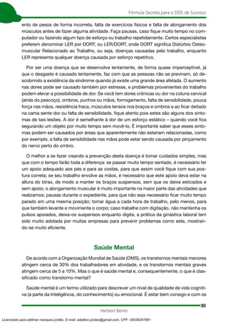 305
Fórmula Secreta para o DDS de Sucesso
Herbert Bento
ento de pesos de forma incorreta, falta de exercícios físicos e falta de alongamento dos
músculos antes de fazer alguma atividade. Faça pausas, caso fique muito tempo no com-
putador ou fazendo algum tipo de esforço ou trabalho repetidamente. Certos especialistas
preferem denominar LER por DORT, ou LER/DORT, onde DORT significa Distúrbio Osteo-
muscular Relacionado ao Trabalho, ou seja, doenças causadas pelo trabalho, enquanto
LER representa qualquer doença causada por esforço repetitivo.
Por ser uma doença que se desenvolve lentamente, de forma quase imperceptível, já
que o desgaste é causado lentamente, faz com que as pessoas não se previnam, só de-
scobrindo a existência da síndrome quando já existe uma grande área afetada. O aumento
nas dores pode ser causado também por estresse, e problemas provenientes do trabalho
podem elevar a possibilidade de dor. Se você tem dores crônicas ou dor na coluna cervical
(atrás do pescoço), ombros, punhos ou mãos, formigamento, falta de sensibilidade, pouca
força nas mãos, resistência fraca, músculos tensos nos braços e ombros e ao ficar deitado
na cama sente dor ou falta de sensibilidade, fique atento pois estes são alguns dos sinto-
mas de tais lesões. A dor é semelhante à dor de um esforço estático – quando você fica
segurando um objeto por muito tempo sem movê-lo. É importante saber que esses sinto-
mas podem ser causados por áreas que aparentemente não estariam relacionadas, como
por exemplo, a falta de sensibilidade nas mãos pode estar sendo causada por pinçamento
do nervo perto do ombro.
O melhor a se fazer visando a prevenção desta doença é tomar cuidados simples, mas
que com o tempo farão toda a diferença: se passar muito tempo sentado, é necessário ter
um apoio adequado aos pés e para as costas, para que assim você fique com sua pos-
tura correta; se seu trabalho envolve as mãos, é necessário que este apoio deva estar na
altura do tórax, de modo a manter os braços suspensos, sem que os deixe esticados e
sem apoio; o alongamento muscular é muito importante na maior parte das atividades que
realizamos; pausas durante o expediente, para que não seja necessário ficar muito tempo
parado em uma mesma posição; tomar água a cada hora de trabalho, pelo menos, para
que também levante e movimente o corpo; caso trabalhe com digitação, não mantenha os
pulsos apoiados, deixe-os suspensos enquanto digita; a prática da ginástica laboral tem
sido muito adotada por muitas empresas para prevenir problemas como este, mostran-
do-se muito eficiente.
Saúde Mental
De acordo com a Organização Mundial de Saúde (OMS), os transtornos mentais menores
atingem cerca de 30% dos trabalhadores em atividade, e os transtornos mentais graves
atingem cerca de 5 a 10%. Mas o que é saúde mental e, consequentemente, o que é clas-
sificado como transtorno mental?
Saúde mental é um termo utilizado para descrever um nível de qualidade de vida cogniti-
va (a parte da Inteligência, do conhecimento) ou emocional. É estar bem consigo e com os
Licenciado para adilmar marques jordão, E-mail: adailton.jordao@gmail.com, CPF: 30038267861
 