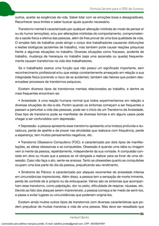 306
Fórmula Secreta para o DDS de Sucesso
Herbert Bento
outros, aceitar as exigências da vida. Saber lidar com as emoções boas e desagradáveis.
Reconhecer seus limites e saber buscar ajuda quando necessário.
Transtorno mental é caracterizado por qualquer alteração mórbida do modo de pensar e/
ou do humor (emoções), e/ou por alterações mórbidas do comportamento, comprometen-
do a saúde física e afetiva das pessoas, além de lhes provar de uma boa qualidade de vida.
O simples fato de trabalhar pode atingir o corpo dos trabalhadores causando disfunções
e lesões biológicas (acidentes de trabalho), mas também pode causar reações psíquicas
frente a algumas situações no trabalho. Diversas situações como fracasso, acidente de
trabalho, mudança de hierarquia no trabalho (seja uma ascensão ou queda) frequente-
mente causam transtornos na vida dos trabalhadores.
Se o trabalhador exerce uma função que não possui um significado importante, sem
reconhecimento profissional e/ou que esteja constantemente ameaçado em relação a sua
integridade física (correndo o risco de se acidentar), também são fatores que podem des-
encadear processos de transtornos psíquicos.
Existem diversos tipos de transtornos mentais relacionados ao trabalho, e dentre os
mais frequentes encontram-se:
• Ansiedade: é uma reação humana normal que todos experimentamos em relação a
diversas situações do dia-a-dia. Porém quando os sintomas começam a ser frequentes e
passam a perturbar a vida das pessoas, pode ser o início de um Transtorno de Ansiedade.
Esse tipo de transtorno pode se manifestar de diversas formas e em alguns casos pode
chegar a ser confundidos com depressão.
• Depressão: a pessoa apresenta esse transtorno apresenta uma tristeza profunda e du-
radoura, perda de apetite e de prazer nas atividades que realizava com frequência, perde
a esperança, tem muitos pensamentos negativos, etc.
• Transtorno Obsessivo Compulsivo (TOC): é caracterizado por dois tipos de manifes-
tações, as idéias obsessivas e as compulsões. Obsessão é quando uma idéia ou imagem
vem à mente da pessoa, repetidamente, independente da sua vontade. A compulsão con-
siste em atos ou rituais que a pessoa se vê obrigada a realizar para se livrar de uma ob-
sessão. Caso não faça o ato, sente-se ansiosa. Tanto as obsessões quanto as compulsões
ocupam uma boa parte do dia da pessoa, prejudicando seu rendimento.
• Síndrome do Pânico: é caracterizado por ataques recorrentes de ansiedade intensa
em circunstâncias imprevisíveis. Além disso, a pessoa tem a sensação de morte iminente,
perda de controle de si próprio ou de enlouquecer. Vários são os sintomas que acompan-
ham esse transtorno, como palpitação, dor no peito, dificuldade de respirar, náuseas, etc.
Devido ao fato dos ataques serem imprevisíveis, a pessoa começa a ter medo de senti-los,
e passa a evitar lugares ou circunstâncias que poderiam originá-los.
Existem ainda muitos outros tipos de transtornos com diversas características que po-
dem prejudicar de muitas maneiras a vida de uma pessoa. Mas deve ser ressaltado que
Licenciado para adilmar marques jordão, E-mail: adailton.jordao@gmail.com, CPF: 30038267861
 