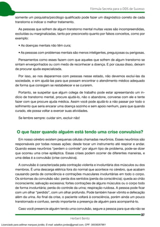 307
Fórmula Secreta para o DDS de Sucesso
Herbert Bento
somente um psiquiatra/psicólogo qualificado pode fazer um diagnóstico correto de cada
transtorno e indicar o melhor tratamento.
As pessoas que sofrem de algum transtorno mental muitas vezes são incompreendidas,
excluídas ou marginalizadas, tanto por preconceito quanto por falsos conceitos, como por
exemplo:
• As doenças mentais não têm cura;
• As pessoas com problemas mentais são menos inteligentes, preguiçosas ou perigosas.
Pensamentos como esses fazem com que aqueles que sofrem de algum transtorno se
sintam envergonhados ou com medo de reconhecer a doença. E por causa disso, deixam
de procurar ajuda especializada.
Por isso, ao nos depararmos com pessoas nesse estado, não devemos excluí-las da
sociedade, e sim ajudá-las para que possam encontrar o atendimento médico adequado
de forma que consigam se restabelecer e se curarem.
Portanto, se suspeitar que algum colega de trabalho pode estar apresentando um in-
dício de transtorno mental, procure ajudá-lo, não o abandone, converse com ele e tente
fazer com que procure ajuda médica. Assim você pode ajudá-lo a não passar por todo o
sofrimento que seria encarar uma doença sozinho e sem apoio nenhum, para que quando
curado, ele possa voltar a exercer suas atividades.
Se lembre sempre: cuidar sim, excluir não!
O que fazer quando alguém está tendo uma crise convulsiva?
Em nosso cérebro existem pequenas células chamadas neurônios. Esses neurônios são
responsáveis por todas nossas ações: desde tocar um instrumento até respirar e andar.
Quando esses neurônios “perdem o controle” por algum tipo de problema, pode-se dizer
que ocorreu uma crise epiléptica. Essas crises podem ocorrer de diferentes maneiras, e
uma delas é a convulsão (crise convulsiva).
A convulsão é caracterizada pela contração violenta e involuntária dos músculos ou dos
membros. É uma descarga elétrica fora do normal que acontece no cérebro, que acabam
causando perda de consciência e contrações musculares involuntárias em todo o corpo.
Os sintomas da convulsão são: perda dos sentidos (perda da consciência); queda ao chão
inconsciente; salivação excessiva; fortes contrações de alguns músculos ou o corpo todo
de forma involuntária; perda do controle da urina; respiração ruidosa. A pessoa pode ficar
com um olhar “perdido”, com um olhar profundo. Pode também haver vômito e defecação
além da urina. Ao final da crise, o paciente voltará à consciência, porém ainda um pouco
transtornado e confuso, sendo importante a presença de alguém para acompanhá-lo.
Caso você presencie alguém tendo uma convulsão, segure a pessoa para que ela não se
Licenciado para adilmar marques jordão, E-mail: adailton.jordao@gmail.com, CPF: 30038267861
 