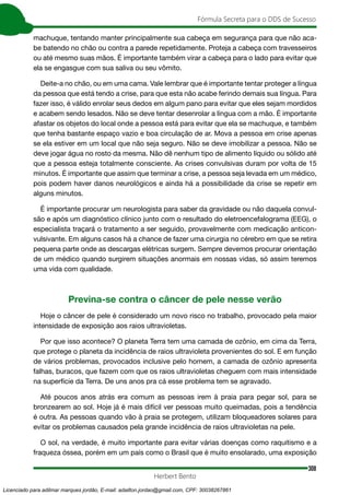 308
Fórmula Secreta para o DDS de Sucesso
Herbert Bento
machuque, tentando manter principalmente sua cabeça em segurança para que não aca-
be batendo no chão ou contra a parede repetidamente. Proteja a cabeça com travesseiros
ou até mesmo suas mãos. É importante também virar a cabeça para o lado para evitar que
ela se engasgue com sua saliva ou seu vômito.
Deite-a no chão, ou em uma cama. Vale lembrar que é importante tentar proteger a língua
da pessoa que está tendo a crise, para que esta não acabe ferindo demais sua língua. Para
fazer isso, é válido enrolar seus dedos em algum pano para evitar que eles sejam mordidos
e acabem sendo lesados. Não se deve tentar desenrolar a língua com a mão. É importante
afastar os objetos do local onde a pessoa está para evitar que ela se machuque, e também
que tenha bastante espaço vazio e boa circulação de ar. Mova a pessoa em crise apenas
se ela estiver em um local que não seja seguro. Não se deve imobilizar a pessoa. Não se
deve jogar água no rosto da mesma. Não dê nenhum tipo de alimento líquido ou sólido até
que a pessoa esteja totalmente consciente. As crises convulsivas duram por volta de 15
minutos. É importante que assim que terminar a crise, a pessoa seja levada em um médico,
pois podem haver danos neurológicos e ainda há a possibilidade da crise se repetir em
alguns minutos.
É importante procurar um neurologista para saber da gravidade ou não daquela convul-
são e após um diagnóstico clínico junto com o resultado do eletroencefalograma (EEG), o
especialista traçará o tratamento a ser seguido, provavelmente com medicação anticon-
vulsivante. Em alguns casos há a chance de fazer uma cirurgia no cérebro em que se retira
pequena parte onde as descargas elétricas surgem. Sempre devemos procurar orientação
de um médico quando surgirem situações anormais em nossas vidas, só assim teremos
uma vida com qualidade.
Previna-se contra o câncer de pele nesse verão
Hoje o câncer de pele é considerado um novo risco no trabalho, provocado pela maior
intensidade de exposição aos raios ultravioletas.
Por que isso acontece? O planeta Terra tem uma camada de ozônio, em cima da Terra,
que protege o planeta da incidência de raios ultravioleta provenientes do sol. E em função
de vários problemas, provocados inclusive pelo homem, a camada de ozônio apresenta
falhas, buracos, que fazem com que os raios ultravioletas cheguem com mais intensidade
na superfície da Terra. De uns anos pra cá esse problema tem se agravado.
Até poucos anos atrás era comum as pessoas irem à praia para pegar sol, para se
bronzearem ao sol. Hoje já é mais difícil ver pessoas muito queimadas, pois a tendência
é outra. As pessoas quando vão à praia se protegem, utilizam bloqueadores solares para
evitar os problemas causados pela grande incidência de raios ultravioletas na pele.
O sol, na verdade, é muito importante para evitar várias doenças como raquitismo e a
fraqueza óssea, porém em um país como o Brasil que é muito ensolarado, uma exposição
Licenciado para adilmar marques jordão, E-mail: adailton.jordao@gmail.com, CPF: 30038267861
 
