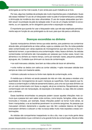309
Fórmula Secreta para o DDS de Sucesso
Herbert Bento
prolongada ao sol faz mal à saúde. E pior ainda para quem trabalha ao ar livre.
Por isso, algumas medidas de proteção são muito importantes para o trabalhador. Quais
são essas medidas? O uso de um bloqueador solar na pele é fundamental para a proteção
e diminuição da incidência dos raios ultravioletas. O uso de roupas adequadas que tam-
bém atuam na proteção da pele da radiação solar. O uso de um chapéu também é conve-
niente, ou um capacete, se for obrigatório para evitar a exposição na cabeça.
É importante que quando for usar o bloqueador solar, que ele seja reaplicado periodica-
mente seja em função do uso prolongado ou do suor, para que não perca a eficiência.
Doenças escondidas no dinheiro
Quando manipulamos dinheiro temos que estar atentos, pois podemos nos contaminar
através dele, principalmente as notas velhas, sujas ou coladas com fita. As notas poderão
estar contaminadas com várias espécies de microrganismos que são normais na flora in-
testinal do homem, o que evidencia uma contaminação: mãos, fezes e dinheiro. As cédulas
contaminadas normalmente são manuseadas por pessoas que muitas vezes, tocam nos
alimentos e no dinheiro ao mesmo tempo, como por exemplo: bares, pequenas padarias,
açougues, etc. Cuidados que diminuem os riscos de contaminação:
• se você manuseou cédulas, lave bem as mãos antes de tocar em alimentos.
• evite molhar os dedos com saliva ao contar cédulas. • após manusear cédulas lave
sempre as mãos com bastante sabão.
• dinheiro colocado na boca é a fonte mais rápida de contaminação, evite.
À medida que o dinheiro vai sendo passado de mão em mão, ele passa a receber uma
quantidade de microrganismos de quem manipula as superfícies. Outro aspecto que fa-
vorece a contaminação é a falta de saneamento básico, pois uma vez que esse dinheiro cai
em um solo contaminado com fezes ou esgoto, ele já se contamina. Recapitulando, essa
contaminação vem de manipulação, de exposição e de desleixo, ou seja, falta de cuidado
com o dinheiro.
Essas bactérias encontradas na pesquisa podem causar aquelas infecções mais co-
muns que a pessoa tem sem saber onde contraiu, como terçóis, faringites, otites, acnes,
furúnculos e micoses, por exemplo. Essas infecções podem se tornar muito sérias, se
forem manipuladas, e se as bactérias penetrarem na corrente sanguínea. As pessoas que
manuseiam dinheiro diariamente e aquelas que não têm cuidados básicos de higiene
(manuseiam dinheiro e colocam a mão na boca) estão muito mais expostas a essas con-
taminações.
As cédulas são companheiras inseparáveis no dia a dia, mas o que muita gente deixa
passar despercebido é que o dinheiro é uma grande fonte de contaminação. Devido à falta
Licenciado para adilmar marques jordão, E-mail: adailton.jordao@gmail.com, CPF: 30038267861
 
