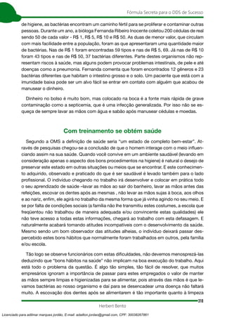 310
Fórmula Secreta para o DDS de Sucesso
Herbert Bento
de higiene, as bactérias encontram um caminho fértil para se proliferar e contaminar outras
pessoas. Durante um ano, a bióloga Fernanda Ribeiro Inocente coletou 200 cédulas de real
sendo 50 de cada valor - R$ 1, R$ 5, R$ 10 e R$ 50. As duas de menor valor, que circulam
com mais facilidade entre a população, foram as que apresentaram uma quantidade maior
de bactérias. Nas de R$ 1 foram encontradas 59 tipos e nas de R$ 5, 69. Já nas de R$ 10
foram 43 tipos e nas de R$ 50, 37 bactérias diferentes. Parte destes organismos não rep-
resentam riscos à saúde, mas alguns podem provocar problemas intestinais, de pele e até
doenças como a pneumonia. Fernanda comenta que foram encontrados 12 gêneros e 23
bactérias diferentes que habitam o intestino grosso e o solo. Um paciente que está com a
imunidade baixa pode ser um alvo fácil se entrar em contato com alguém que acabou de
manusear o dinheiro.
Dinheiro no bolso é muito bom, mas colocado na boca é a fonte mais rápida de grave
contaminação como a septicemia, que é uma infecção generalizada. Por isso não se es-
queça de sempre lavar as mãos com água e sabão após manusear cédulas e moedas.
Com treinamento se obtém saúde
Segundo a OMS a definição de saúde seria “um estado de completo bem-estar”. At-
ravés de pesquisas chegou-se a conclusão de que o homem interage com o meio influen-
ciando assim na sua saúde. Quando você convive em um ambiente saudável (levando em
consideração apenas o aspecto dos bons procedimentos na higiene) é natural o desejo de
preservar este estado em outras situações ou meios que se encontrar. E este conhecimen-
to adquirido, observado e praticado do que é ser saudável é levado também para o lado
profissional. O indivíduo chegando no trabalho irá desenvolver e colocar em prática todo
o seu aprendizado de saúde –lavar as mãos ao sair do banheiro, lavar as mãos antes das
refeições, escovar os dentes após as mesmas , não levar as mãos sujas à boca, aos olhos
e ao nariz, enfim, ele agirá no trabalho da mesma forma que já vinha agindo no seu meio. E
se por falta de condições sociais (a família não lhe transmitiu estes costumes, a escola que
freqüentou não trabalhou de maneira adequada e/ou convincente estas qualidades) ele
não teve acesso a todas estas informações, chegará ao trabalho com esta defasagem. E
naturalmente acabará tomando atitudes incompatíveis com o desenvolvimento da saúde.
Mesmo sendo um bom observador das atitudes alheias, o indivíduo deixará passar des-
percebido estes bons hábitos que normalmente foram trabalhados em outros, pela família
e/ou escola.
Tão logo se observe funcionários com estas dificuldades, não devemos menosprezá-las
deduzindo que “bons hábitos na saúde” não implicam na boa execução do trabalho. Aqui
está todo o problema da questão. É algo tão simples, tão fácil de resolver, que muitos
empresários ignoram a importância de passar para estes empregados o valor de manter
as mãos sempre limpas e higienizadas para se alimentar, pois através das mãos é que le-
vamos bactérias ao nosso organismo e daí para se desencadear uma doença não faltará
muito. A escovação dos dentes após se alimentarem é tão importante quanto à limpeza
Licenciado para adilmar marques jordão, E-mail: adailton.jordao@gmail.com, CPF: 30038267861
 