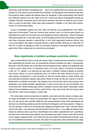 311
Fórmula Secreta para o DDS de Sucesso
Herbert Bento
das mãos, já foi também constatado que ￼ não é só o aparecimento de cáries que ocorre,
poderá vir junto vários outros transtornos de saúde. O empregador deve oferecer aos seus
funcionários estas noções tão básicas para ser saudável, e este aprendizado não deverá
ser oferecido apenas uma vez, deve-se ter em mente que alguns empregados saindo do
trabalho irão para ambientes que é natural por exemplo não lavar as mãos ao sair do ban-
heiro ou para se alimentar, então para estas pessoas o trabalho a ser feito será pratica-
mente um treinamento diário.
O que o empresário ganha com isto, além de oferecer uma qualidade de vida melhor
para seus funcionários? Todo ser humano quer crescer, tanto na vida privada quanto na
profissional e a partir do momento que o empregado se sente valorizado – afinal a empresa
está preocupada com o seu bem estar- as informações que lhe são transmitidas a respeito
das boas maneiras passará a absorvê-las e com toda segurança pode-se afirmar que
uma porcentagem das faltas e licenças devido a determinadas doenças ou infecções irá
diminuir. E assim se agrega um valor no processo produtivo: educação através de treinos
gera menor falta, implicando em aumento de produção.
Seja organizado e também pratique exercícios diários
Hoje a informática já tomou conta de nossas vidas. É praticamente impossível vivermos
sem dependermos da dita cuja. Ao acordarmos ficamos tentados em ligar o computador
para dar uma lida rápida nas manchetes dos principais jornais, depois uma passada pelo
e-mail e quem sabe entrar no Facebook para ver se tem algum conhecido conectado
e dar um “oi” rápido. E ao sairmos de casa para o trabalho nossas sinapses já estarão
bem ativas, talvez um pouco acelerado para um horário tão cedo, lembre-se que o dia
está apenas começando e você somente no café da manhã realizou várias tarefas que
provavelmente poderiam esperar para serem feitas ao longo do dia com calma e você ter
desfrutado um desjejum tranqüilo, não imagina como isto faz bem para o dia começar sem
atropelos e sua saúde também agradeceria. E assim inicia mais um dia de trabalho, sua
mesa está com várias tarefas para serem iniciadas e outras para serem finalizadas, estas
últimas foram trabalhos que já vinham sendo feitos, mas você ainda não teve tempo para
terminá-los, mas o prazo esgotou, é para hoje.
Por conta disto você se empenha no trabalho, pois está correndo contra o relógio, pas-
sa horas ali sentado em frente ao computador. Em alguns momentos, contra sua vonta-
de, tem que parar para atender telefones que provavelmente serão mais solicitações de
serviços ou cobranças pelos que ainda não foram entregues e as horas passam. Chegou a
hora de almoço e você já vai avisando aos colegas de trabalho que “hoje” não terá tempo
de sair com eles – mas esquece que isto já está virando rotina – e um deles se oferece para
trazer seu almoço, óbvio que ficou maravilhado com a idéia e agradecido com a gentileza,
só assim terá mais tempo para realizar suas atividades que são muitas e você não entende
como chegou naquele ponto, com tanto serviço acumulado! Provavelmente é devido você
ser um excelente funcionário e aí tudo vem parar em suas mãos. Será verdade isto ou algo
Licenciado para adilmar marques jordão, E-mail: adailton.jordao@gmail.com, CPF: 30038267861
 