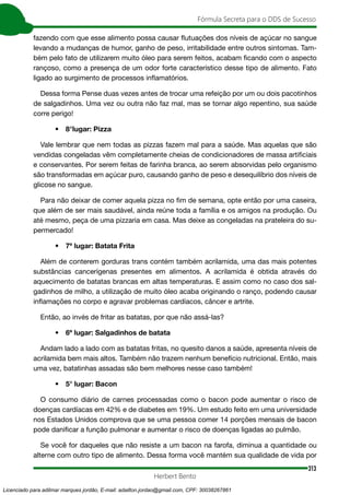 313
Fórmula Secreta para o DDS de Sucesso
Herbert Bento
fazendo com que esse alimento possa causar flutuações dos níveis de açúcar no sangue
levando a mudanças de humor, ganho de peso, irritabilidade entre outros sintomas. Tam-
bém pelo fato de utilizarem muito óleo para serem feitos, acabam ficando com o aspecto
rançoso, como a presença de um odor forte característico desse tipo de alimento. Fato
ligado ao surgimento de processos inflamatórios.
Dessa forma Pense duas vezes antes de trocar uma refeição por um ou dois pacotinhos
de salgadinhos. Uma vez ou outra não faz mal, mas se tornar algo repentino, sua saúde
corre perigo!
• 8°lugar: Pizza
Vale lembrar que nem todas as pizzas fazem mal para a saúde. Mas aquelas que são
vendidas congeladas vêm completamente cheias de condicionadores de massa artificiais
e conservantes. Por serem feitas de farinha branca, ao serem absorvidas pelo organismo
são transformadas em açúcar puro, causando ganho de peso e desequilíbrio dos níveis de
glicose no sangue.
Para não deixar de comer aquela pizza no fim de semana, opte então por uma caseira,
que além de ser mais saudável, ainda reúne toda a família e os amigos na produção. Ou
até mesmo, peça de uma pizzaria em casa. Mas deixe as congeladas na prateleira do su-
permercado!
• 7º lugar: Batata Frita
Além de conterem gorduras trans contém também acrilamida, uma das mais potentes
substâncias cancerígenas presentes em alimentos. A acrilamida é obtida através do
aquecimento de batatas brancas em altas temperaturas. E assim como no caso dos sal-
gadinhos de milho, a utilização de muito óleo acaba originando o ranço, podendo causar
inflamações no corpo e agravar problemas cardíacos, câncer e artrite.
Então, ao invés de fritar as batatas, por que não assá-las?
• 6º lugar: Salgadinhos de batata
Andam lado a lado com as batatas fritas, no quesito danos a saúde, apresenta níveis de
acrilamida bem mais altos. Também não trazem nenhum benefício nutricional. Então, mais
uma vez, batatinhas assadas são bem melhores nesse caso também!
• 5° lugar: Bacon
O consumo diário de carnes processadas como o bacon pode aumentar o risco de
doenças cardíacas em 42% e de diabetes em 19%. Um estudo feito em uma universidade
nos Estados Unidos comprova que se uma pessoa comer 14 porções mensais de bacon
pode danificar a função pulmonar e aumentar o risco de doenças ligadas ao pulmão.
Se você for daqueles que não resiste a um bacon na farofa, diminua a quantidade ou
alterne com outro tipo de alimento. Dessa forma você mantém sua qualidade de vida por
Licenciado para adilmar marques jordão, E-mail: adailton.jordao@gmail.com, CPF: 30038267861
 