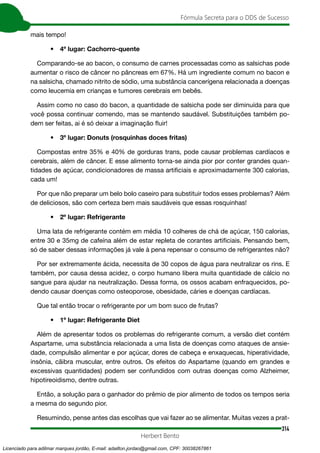 314
Fórmula Secreta para o DDS de Sucesso
Herbert Bento
mais tempo!
• 4º lugar: Cachorro-quente
Comparando-se ao bacon, o consumo de carnes processadas como as salsichas pode
aumentar o risco de câncer no pâncreas em 67%. Há um ingrediente comum no bacon e
na salsicha, chamado nitrito de sódio, uma substância cancerígena relacionada a doenças
como leucemia em crianças e tumores cerebrais em bebês.
Assim como no caso do bacon, a quantidade de salsicha pode ser diminuída para que
você possa continuar comendo, mas se mantendo saudável. Substituições também po-
dem ser feitas, ai é só deixar a imaginação fluir!
• 3º lugar: Donuts (rosquinhas doces fritas)
Compostas entre 35% e 40% de gorduras trans, pode causar problemas cardíacos e
cerebrais, além de câncer. E esse alimento torna-se ainda pior por conter grandes quan-
tidades de açúcar, condicionadores de massa artificiais e aproximadamente 300 calorias,
cada um!
Por que não preparar um belo bolo caseiro para substituir todos esses problemas? Além
de deliciosos, são com certeza bem mais saudáveis que essas rosquinhas!
• 2º lugar: Refrigerante
Uma lata de refrigerante contém em média 10 colheres de chá de açúcar, 150 calorias,
entre 30 e 35mg de cafeína além de estar repleta de corantes artificiais. Pensando bem,
só de saber dessas informações já vale à pena repensar o consumo de refrigerantes não?
Por ser extremamente ácida, necessita de 30 copos de água para neutralizar os rins. E
também, por causa dessa acidez, o corpo humano libera muita quantidade de cálcio no
sangue para ajudar na neutralização. Dessa forma, os ossos acabam enfraquecidos, po-
dendo causar doenças como osteoporose, obesidade, cáries e doenças cardíacas.
Que tal então trocar o refrigerante por um bom suco de frutas?
• 1º lugar: Refrigerante Diet
Além de apresentar todos os problemas do refrigerante comum, a versão diet contém
Aspartame, uma substância relacionada a uma lista de doenças como ataques de ansie-
dade, compulsão alimentar e por açúcar, dores de cabeça e enxaquecas, hiperatividade,
insônia, cãibra muscular, entre outros. Os efeitos do Aspartame (quando em grandes e
excessivas quantidades) podem ser confundidos com outras doenças como Alzheimer,
hipotireoidismo, dentre outras.
Então, a solução para o ganhador do prêmio de pior alimento de todos os tempos seria
a mesma do segundo pior.
Resumindo, pense antes das escolhas que vai fazer ao se alimentar. Muitas vezes a prat-
Licenciado para adilmar marques jordão, E-mail: adailton.jordao@gmail.com, CPF: 30038267861
 