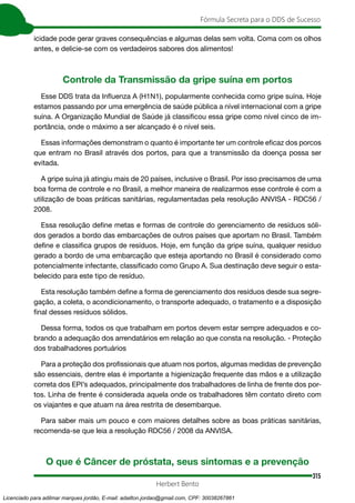 315
Fórmula Secreta para o DDS de Sucesso
Herbert Bento
icidade pode gerar graves consequências e algumas delas sem volta. Coma com os olhos
antes, e delicie-se com os verdadeiros sabores dos alimentos!
Controle da Transmissão da gripe suína em portos
Esse DDS trata da Influenza A (H1N1), popularmente conhecida como gripe suína. Hoje
estamos passando por uma emergência de saúde pública a nível internacional com a gripe
suína. A Organização Mundial de Saúde já classificou essa gripe como nível cinco de im-
portância, onde o máximo a ser alcançado é o nível seis.
Essas informações demonstram o quanto é importante ter um controle eficaz dos porcos
que entram no Brasil através dos portos, para que a transmissão da doença possa ser
evitada.
A gripe suína já atingiu mais de 20 países, inclusive o Brasil. Por isso precisamos de uma
boa forma de controle e no Brasil, a melhor maneira de realizarmos esse controle é com a
utilização de boas práticas sanitárias, regulamentadas pela resolução ANVISA - RDC56 /
2008.
Essa resolução define metas e formas de controle do gerenciamento de resíduos sóli-
dos gerados a bordo das embarcações de outros países que aportam no Brasil. Também
define e classifica grupos de resíduos. Hoje, em função da gripe suína, qualquer resíduo
gerado a bordo de uma embarcação que esteja aportando no Brasil é considerado como
potencialmente infectante, classificado como Grupo A. Sua destinação deve seguir o esta-
belecido para este tipo de resíduo.
Esta resolução também define a forma de gerenciamento dos resíduos desde sua segre-
gação, a coleta, o acondicionamento, o transporte adequado, o tratamento e a disposição
final desses resíduos sólidos.
Dessa forma, todos os que trabalham em portos devem estar sempre adequados e co-
brando a adequação dos arrendatários em relação ao que consta na resolução. - Proteção
dos trabalhadores portuários
Para a proteção dos profissionais que atuam nos portos, algumas medidas de prevenção
são essenciais, dentre elas é importante a higienização frequente das mãos e a utilização
correta dos EPI’s adequados, principalmente dos trabalhadores de linha de frente dos por-
tos. Linha de frente é considerada aquela onde os trabalhadores têm contato direto com
os viajantes e que atuam na área restrita de desembarque.
Para saber mais um pouco e com maiores detalhes sobre as boas práticas sanitárias,
recomenda-se que leia a resolução RDC56 / 2008 da ANVISA.
O que é Câncer de próstata, seus sintomas e a prevenção
Licenciado para adilmar marques jordão, E-mail: adailton.jordao@gmail.com, CPF: 30038267861
 