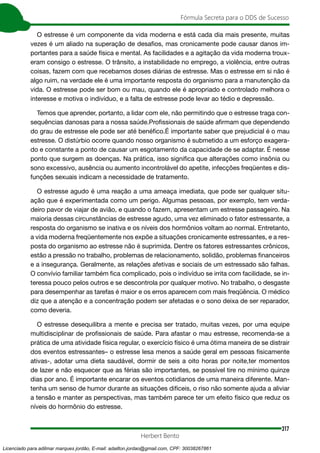 317
Fórmula Secreta para o DDS de Sucesso
Herbert Bento
O estresse é um componente da vida moderna e está cada dia mais presente, muitas
vezes é um aliado na superação de desafios, mas cronicamente pode causar danos im-
portantes para a saúde física e mental. As facilidades e a agitação da vida moderna troux-
eram consigo o estresse. O trânsito, a instabilidade no emprego, a violência, entre outras
coisas, fazem com que recebamos doses diárias de estresse. Mas o estresse em si não é
algo ruim, na verdade ele é uma importante resposta do organismo para a manutenção da
vida. O estresse pode ser bom ou mau, quando ele é apropriado e controlado melhora o
interesse e motiva o indivíduo, e a falta de estresse pode levar ao tédio e depressão.
Temos que aprender, portanto, a lidar com ele, não permitindo que o estresse traga con-
sequências danosas para a nossa saúde.Profissionais de saúde afirmam que dependendo
do grau de estresse ele pode ser até benéfico.É importante saber que prejudicial é o mau
estresse. O distúrbio ocorre quando nosso organismo é submetido a um esforço exagera-
do e constante a ponto de causar um esgotamento da capacidade de se adaptar. É nesse
ponto que surgem as doenças. Na prática, isso significa que alterações como insônia ou
sono excessivo, ausência ou aumento incontrolável do apetite, infecções freqüentes e dis-
funções sexuais indicam a necessidade de tratamento.
O estresse agudo é uma reação a uma ameaça imediata, que pode ser qualquer situ-
ação que é experimentada como um perigo. Algumas pessoas, por exemplo, tem verda-
deiro pavor de viajar de avião, e quando o fazem, apresentam um estresse passageiro. Na
maioria dessas circunstâncias de estresse agudo, uma vez eliminado o fator estressante, a
resposta do organismo se inativa e os níveis dos hormônios voltam ao normal. Entretanto,
a vida moderna freqüentemente nos expõe a situações cronicamente estressantes, e a res-
posta do organismo ao estresse não é suprimida. Dentre os fatores estressantes crônicos,
estão a pressão no trabalho, problemas de relacionamento, solidão, problemas financeiros
e a insegurança. Geralmente, as relações afetivas e sociais de um estressado são falhas.
O convívio familiar também fica complicado, pois o indivíduo se irrita com facilidade, se in-
teressa pouco pelos outros e se descontrola por qualquer motivo. No trabalho, o desgaste
para desempenhar as tarefas é maior e os erros aparecem com mais freqüência. O médico
diz que a atenção e a concentração podem ser afetadas e o sono deixa de ser reparador,
como deveria.
O estresse desequilibra a mente e precisa ser tratado, muitas vezes, por uma equipe
multidisciplinar de profissionais de saúde. Para afastar o mau estresse, recomenda-se a
prática de uma atividade física regular, o exercício físico é uma ótima maneira de se distrair
dos eventos estressantes– o estresse lesa menos a saúde geral em pessoas fisicamente
ativas-, adotar uma dieta saudável, dormir de seis a oito horas por noite,ter momentos
de lazer e não esquecer que as férias são importantes, se possível tire no mínimo quinze
dias por ano. É importante encarar os eventos cotidianos de uma maneira diferente. Man-
tenha um senso de humor durante as situações difíceis, o riso não somente ajuda a aliviar
a tensão e manter as perspectivas, mas também parece ter um efeito físico que reduz os
níveis do hormônio do estresse.
Licenciado para adilmar marques jordão, E-mail: adailton.jordao@gmail.com, CPF: 30038267861
 