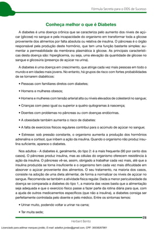 318
Fórmula Secreta para o DDS de Sucesso
Herbert Bento
Conheça melhor o que é Diabetes
A diabetes é uma doença crônica que se caracteriza pelo aumento dos níveis de açú-
car (glicose) no sangue e pela incapacidade do organismo em transformar toda a glicose
proveniente dos alimentos por falta absoluta ou relativa de insulina. O pâncreas é o órgão
responsável pela produção deste hormônio, que tem uma função bastante simples: au-
mentar a permeabilidade da membrana plasmática à glicose. As principais característi-
cas desta doença são: hiperglicemia, ou seja, uma elevação da quantidade de glicose no
sangue e glicosúria (presença de açúcar na urina).
A diabetes é uma doença em crescimento, que atinge cada vez mais pessoas em todo o
mundo e em idades mais jovens. No entanto, há grupos de risco com fortes probabilidades
de se tornarem diabéticos:
• Pessoas com familiares diretos com diabetes;
• Homens e mulheres obesos;
• Homens e mulheres com tensão arterial alta ou níveis elevados de colesterol no sangue;
• Crianças com peso igual ou superior a quatro quilogramas à nascença;
• Doentes com problemas no pâncreas ou com doenças endócrinas.
• A obesidade também aumenta o risco de diabetes:
• A falta de exercícios físicos regulares contribui para o acúmulo de açúcar no sangue;
• Estresse: sob pressão constante, o organismo aumenta a produção dos hormônios
adrenalina e cortisol, que inibem a ação da insulina. Quando o organismo não produz insu-
lina suficiente, aparece o diabetes.
Nos adultos - A diabetes é, geralmente, do tipo 2: é a mais frequente (90 por cento dos
casos). O pâncreas produz insulina, mas as células do organismo oferecem resistência à
ação da insulina. O pâncreas vê-se, assim, obrigado a trabalhar cada vez mais, até que a
insulina produzida se torna insuficiente e o organismo tem cada vez mais dificuldade em
absorver o açúcar proveniente dos alimentos. O seu tratamento, na maioria dos casos,
consiste na adoção de uma dieta alimentar, de forma a normalizar os níveis de açúcar no
sangue. Recomenda-se também a atividade física regular. Dada a menor periculosidade da
doença se comparada a diabetes do tipo 1, a maioria das vezes basta que a alimentação
seja adequada e que o exercício físico passe a fazer parte da rotina diária para que, com
a ajuda de outros medicamentos específicos (que não a insulina), a diabetes consiga ser
perfeitamente controlada pelo doente e pelo médico. Entre os sintomas temos:
• Urinar muito, podendo voltar a urinar na cama;
• Ter muita sede;
Licenciado para adilmar marques jordão, E-mail: adailton.jordao@gmail.com, CPF: 30038267861
 