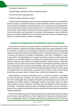 319
Fórmula Secreta para o DDS de Sucesso
Herbert Bento
• Emagrecer rapidamente;
• Grande fadiga, associada a dores musculares intensas;
• Comer muito sem nada aproveitar;
• Dores de cabeça, náuseas e vômitos.
A diabete pode ser detectada através do teste de glicemia que detecta a quantidade de
glicose no sangue. O diagnóstico precoce é muito importante. Todos os que tiverem sinto-
mas ou histórico de Diabetes na família devem procurar o médico para uma avaliação.Den-
tre as formas de prevenção da doença podemos citar: a eliminação de alimentos gorduro-
sos e frituras; comer porções menores em intervalos regulares de 3 a 4 horas; ter cuidado
com alimentos light, pois eles podem conter açúcar; evitar açúcares e doces; substitua o
açúcar por sacarina ou aspartame; comer verduras e legumes e frutas; os exercícios físicos
ajudam no controle do peso, evitando a obesidade.
Investir em Ergonomia traz benefícios para as empresas
Conhecida comumente como estudo científico da relação entre o homem e seus ambi-
entes de trabalho, a ergonomia tem alguns objetivos básicos que são: possibilitar o confor-
to ao indivíduo e proporcionar a prevenção de acidentes e do aparecimento de patologias
específicas para determinado tipo de trabalho, enfim, é usada para descrever a ciência de
“conceber uma tarefa que se adapte ao trabalhador, e não forçar o trabalhador a adap-
tar-se à tarefa”. As preocupações com a ergonomia estão se tornando um fator essencial a
medida que muitos males poderiam ser evitados com a aplicação da mesma. A Ergonomia
pode ser usada em vários setores de atividade (industrial, hospitalar, escolar, transportes,
escritórios, etc). Em todos eles é possível existirem intervenções ergonômicas para mel-
horar significativamente a eficiência, produtividade, segurança e saúde nos postos de tra-
balho. Sua atuação é em todas as frentes de qualquer situação de trabalho ou lazer, desde
os estresses físicos nas articulações, músculos, nervos, tendões, ossos, até aos fatores
ambientais que possam afetar a audição, visão, conforto e principalmente a saúde.
Tradicionalmente conceitua-se Ergonomia como o conjunto de ciências e tecnologias
que visam proporcionar ambientes de trabalho confortáveis e produtivos, basicamente,
por meio da adequação das condições de trabalho às características do ser humano. Na
realização dos estudos visando a implantação de postos de trabalho devem ser obser-
vados aspectos como as condições ambientais. Além da avaliação do próprio ambiente
de trabalho, é necessário ainda que sejam considerados aspectos como por exemplo o
esforço físico, posição requerida pelas tarefas, quantidade de repetições das operações e
mobiliário adequado.
Somente a avaliação conjunta de todos estes fatores associados ainda à própria condição
do ser humano é que permitirão um melhor diagnóstico de cada posto de trabalho quan-
to à sua adequação relativa à condições ergonômicas.A ergonomia também verifica as
Licenciado para adilmar marques jordão, E-mail: adailton.jordao@gmail.com, CPF: 30038267861
 