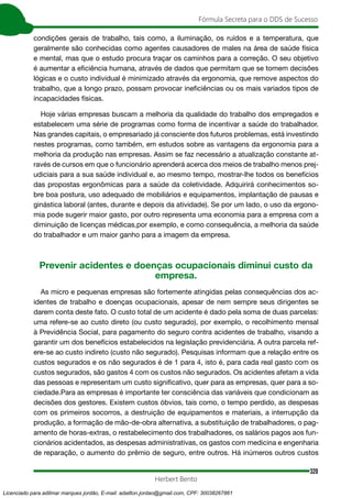 320
Fórmula Secreta para o DDS de Sucesso
Herbert Bento
condições gerais de trabalho, tais como, a iluminação, os ruídos e a temperatura, que
geralmente são conhecidas como agentes causadores de males na área de saúde física
e mental, mas que o estudo procura traçar os caminhos para a correção. O seu objetivo
é aumentar a eficiência humana, através de dados que permitam que se tomem decisões
lógicas e o custo individual é minimizado através da ergonomia, que remove aspectos do
trabalho, que a longo prazo, possam provocar ineficiências ou os mais variados tipos de
incapacidades físicas.
Hoje várias empresas buscam a melhoria da qualidade do trabalho dos empregados e
estabelecem uma série de programas como forma de incentivar a saúde do trabalhador.
Nas grandes capitais, o empresariado já consciente dos futuros problemas, está investindo
nestes programas, como também, em estudos sobre as vantagens da ergonomia para a
melhoria da produção nas empresas. Assim se faz necessário a atualização constante at-
ravés de cursos em que o funcionário aprenderá acerca dos meios de trabalho menos prej-
udiciais para a sua saúde individual e, ao mesmo tempo, mostrar-lhe todos os benefícios
das propostas ergonômicas para a saúde da coletividade. Adquirirá conhecimentos so-
bre boa postura, uso adequado de mobiliários e equipamentos, implantação de pausas e
ginástica laboral (antes, durante e depois da atividade). Se por um lado, o uso da ergono-
mia pode sugerir maior gasto, por outro representa uma economia para a empresa com a
diminuição de licenças médicas,por exemplo, e como consequência, a melhoria da saúde
do trabalhador e um maior ganho para a imagem da empresa.
Prevenir acidentes e doenças ocupacionais diminui custo da
empresa.
As micro e pequenas empresas são fortemente atingidas pelas consequências dos ac-
identes de trabalho e doenças ocupacionais, apesar de nem sempre seus dirigentes se
darem conta deste fato. O custo total de um acidente é dado pela soma de duas parcelas:
uma refere-se ao custo direto (ou custo segurado), por exemplo, o recolhimento mensal
à Previdência Social, para pagamento do seguro contra acidentes de trabalho, visando a
garantir um dos benefícios estabelecidos na legislação previdenciária. A outra parcela ref-
ere-se ao custo indireto (custo não segurado). Pesquisas informam que a relação entre os
custos segurados e os não segurados é de 1 para 4, isto é, para cada real gasto com os
custos segurados, são gastos 4 com os custos não segurados. Os acidentes afetam a vida
das pessoas e representam um custo significativo, quer para as empresas, quer para a so-
ciedade.Para as empresas é importante ter consciência das variáveis que condicionam as
decisões dos gestores. Existem custos óbvios, tais como, o tempo perdido, as despesas
com os primeiros socorros, a destruição de equipamentos e materiais, a interrupção da
produção, a formação de mão-de-obra alternativa, a substituição de trabalhadores, o pag-
amento de horas-extras, o restabelecimento dos trabalhadores, os salários pagos aos fun-
cionários acidentados, as despesas administrativas, os gastos com medicina e engenharia
de reparação, o aumento do prêmio de seguro, entre outros. Há inúmeros outros custos
Licenciado para adilmar marques jordão, E-mail: adailton.jordao@gmail.com, CPF: 30038267861
 