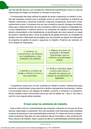 321
Fórmula Secreta para o DDS de Sucesso
Herbert Bento
que não são tão óbvios e, por conseguinte, dificilmente quantificáveis, como é o caso da
deterioração da imagem da empresa no mercado em que atua.
A incorporação das boas práticas de gestão de saúde e segurança no trabalho no âm-
bito das empresas contribui para a proteção contra os riscos presentes no ambiente de
trabalho, prevenindo e reduzindo acidentes e doenças ocupacionais, diminuindo conse-
quentemente custos. A empresa torna-se mais competitiva quando consegue sensibilizar
todos para o desenvolvimento de uma consciência coletiva de respeito à integridade físi-
ca dos trabalhadores e melhoria contínua nos ambientes de trabalho.A participação do
próprio empreendedor e dos trabalhadores na identificação dos riscos assume um papel
de extrema importância para o êxito do programa de gestão.Conhecer as condições de
trabalho permite a elaboração de estratégias que vão subsidiar as etapas de implantação
do programa de gestão de saúde e segurança no trabalho. Podemos por exemplo, ter
como etapas de implantação:
A experiência mostra que um bom ambiente de trabalho contribui, sobremaneira para
aumentar a produtividade, porque permite e facilita o planejamento da produção, melhora
a comunicação interna e as relações de trabalho, aumenta a confiança e a autoestima.
Devido aqueles custos mencionados acima que são da relação de 1 para 4, fica claro o
caminho a ser seguido pelas empresas.
O bem estar no ambiente de trabalho
Hoje se fala muito em sustentabilidade das empresas, utilizando-se recursos de forma
racional, balanceada e sustentável. Uma das bandeiras mais levantadas pelas entidades
e setores empresariais é a da sustentabilidade ambiental. É o desenvolvimento ecologica-
mente sustentável. Mas além do meio ambiente natural, há também o meio ambiente arti-
ficial, cultural e do trabalho. Assim, quando se fala em sustentabilidade ambiental apenas
Licenciado para adilmar marques jordão, E-mail: adailton.jordao@gmail.com, CPF: 30038267861
 