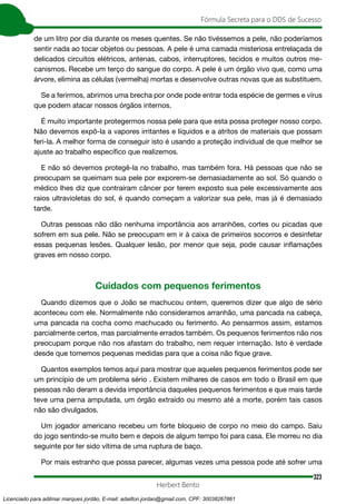 323
Fórmula Secreta para o DDS de Sucesso
Herbert Bento
de um litro por dia durante os meses quentes. Se não tivéssemos a pele, não poderíamos
sentir nada ao tocar objetos ou pessoas. A pele é uma camada misteriosa entrelaçada de
delicados circuitos elétricos, antenas, cabos, interruptores, tecidos e muitos outros me-
canismos. Recebe um terço do sangue do corpo. A pele é um órgão vivo que, como uma
árvore, elimina as células (vermelha) mortas e desenvolve outras novas que as substituem.
Se a ferirmos, abrimos uma brecha por onde pode entrar toda espécie de germes e vírus
que podem atacar nossos órgãos internos.
É muito importante protegermos nossa pele para que esta possa proteger nosso corpo.
Não devemos expô-la a vapores irritantes e líquidos e a atritos de materiais que possam
feri-la. A melhor forma de conseguir isto é usando a proteção individual de que melhor se
ajuste ao trabalho específico que realizemos.
E não só devemos protegê-la no trabalho, mas também fora. Há pessoas que não se
preocupam se queimam sua pele por exporem-se demasiadamente ao sol. Só quando o
médico lhes diz que contraíram câncer por terem exposto sua pele excessivamente aos
raios ultravioletas do sol, é quando começam a valorizar sua pele, mas já é demasiado
tarde.
Outras pessoas não dão nenhuma importância aos arranhões, cortes ou picadas que
sofrem em sua pele. Não se preocupam em ir à caixa de primeiros socorros e desinfetar
essas pequenas lesões. Qualquer lesão, por menor que seja, pode causar inflamações
graves em nosso corpo.
Cuidados com pequenos ferimentos
Quando dizemos que o João se machucou ontem, queremos dizer que algo de sério
aconteceu com ele. Normalmente não consideramos arranhão, uma pancada na cabeça,
uma pancada na cocha como machucado ou ferimento. Ao pensarmos assim, estamos
parcialmente certos, mas parcialmente errados também. Os pequenos ferimentos não nos
preocupam porque não nos afastam do trabalho, nem requer internação. Isto é verdade
desde que tomemos pequenas medidas para que a coisa não fique grave.
Quantos exemplos temos aqui para mostrar que aqueles pequenos ferimentos pode ser
um princípio de um problema sério . Existem milhares de casos em todo o Brasil em que
pessoas não deram a devida importância daqueles pequenos ferimentos e que mais tarde
teve uma perna amputada, um órgão extraído ou mesmo até a morte, porém tais casos
não são divulgados.
Um jogador americano recebeu um forte bloqueio de corpo no meio do campo. Saiu
do jogo sentindo-se muito bem e depois de algum tempo foi para casa. Ele morreu no dia
seguinte por ter sido vítima de uma ruptura de baço.
Por mais estranho que possa parecer, algumas vezes uma pessoa pode até sofrer uma
Licenciado para adilmar marques jordão, E-mail: adailton.jordao@gmail.com, CPF: 30038267861
 