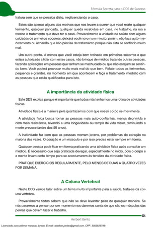 324
Fórmula Secreta para o DDS de Sucesso
Herbert Bento
fratura sem que se perceba disto, neglicenciando o caso.
Estes são apenas alguns dos motivos que nos levam a querer que você relate qualquer
ferimento, qualquer pancada, qualquer queda recebidos em casa, no trabalho, na rua e
receba o tratamento que deve ter o caso. Provavelmente a unidade de saúde com alguns
cuidados de primeiros socorros, deixará você novo num minuto, porém, não faça auto-me-
dicamento ou achando que não precisa de tratamento porque não está se sentindo muito
mal.
Um outro ponto. A menos que você esteja bem treinado em primeiros socorros e que
esteja autorizado a lidar com estes casos, não brinque de médico tratando outras pessoas,
fazendo aplicações em pessoas que tenham se machucado ou que não estejam se sentin-
do bem. Você poderá provocar muito mais mal do que bem. Relate todos os ferimentos,
pequenos e grandes, no momento em que acontecem e faça o tratamento imediato com
as pessoas que estão qualificadas para isto.
A importância da atividade física
Este DDS explica porque é importante que todos nós tenhamos uma rotina de atividades
físicas.
Atividade física é a maneira pela qual fazemos com que nosso corpo se movimente.
A atividade física busca tornar as pessoas mais auto-confiantes, menos deprimida e
com mais resistência, levando a uma longevidade ou tempo de vida maior, diminuindo a
morte precoce (antes dos 50 anos).
A inatividade faz com que as pessoas morram jovens, por problemas do coração na
maioria das vezes. O coração é um músculo e por isso precisa estar sempre em forma.
Qualquer pessoa pode ficar em forma praticando uma atividade física após consultar um
médico. É necessário que seja praticada devagar, especialmente no início, pois o corpo e
a mente levam certo tempo para se acostumarem às tensões da atividade física.
PRATIQUE EXERCÍCIOS REGULARMENTE, PELO MENOS DE DUAS A QUATRO VEZES
POR SEMANA.
A Coluna Vertebral
Neste DDS vamos falar sobre um tema muito importante para a saúde, trata-se da col-
una vertebral.
Provavelmente todos sabem que não se deve levantar peso de qualquer maneira. Se
nós pararmos a pensar por um momento nos daremos conta de que são os músculos das
pernas que devem fazer o trabalho.
Licenciado para adilmar marques jordão, E-mail: adailton.jordao@gmail.com, CPF: 30038267861
 