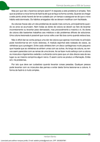 325
Fórmula Secreta para o DDS de Sucesso
Herbert Bento
Mas por que não o fazemos sempre assim? A resposta a este problema é simples. Terá
que se praticar a nova forma de fazê-la até que se faça na forma correta. Quando se chegar
a este ponto ainda haverá de ter-se cuidado por um tempo e assegurar-se de que o novo
hábito está dominado. Os hábitos arraigados não se deixam modificar com facilidade.
As colunas fracas são um dos problemas de saúde mais comuns, principalmente quan-
do os anos se acumulam. Nem todas as dores de coluna se devem ao fato de levantar
incorretamente ou levantar peso demasiado, mas provavelmente a maioria o é. As dores
de coluna dão bastantes trabalhos aos médicos e são problemas difíceis de solucionar.
Uma coluna lesionada é possível que nunca volte a ser tão boa como quando estava boa.
Não é difícil dar-se conta porque uma dor de coluna que apenas incomoda no princípio
pode transformar-se em muito dolorosa. A medula espinhal está rodeada de ossos, as
vértebras que a protegem. Entre cada vértebra tem um disco cartilaginoso muito pequeno
que impede que as vértebras se atritem umas com as outras. Ao longo da coluna, os ner-
vos saem parecidos com as ramas de uma árvore. Ao se fazer muito esforço com a coluna
os músculos e ligamentos cederão o suficiente como para que um dos discos saia de seu
lugar ou ao mesmo comprima algum nervo. É assim como se produz a inflamação. Então
sim, há problemas.
Por isto que deve ser cuidadoso quando levantar coisas pesadas. Qualquer pessoa
pode levantar com os músculos das pernas e evitar desta forma lesionar-se a coluna. A
forma de fazê-lo é muito simples.
Licenciado para adilmar marques jordão, E-mail: adailton.jordao@gmail.com, CPF: 30038267861
 