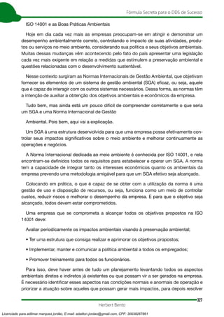 327
Fórmula Secreta para o DDS de Sucesso
Herbert Bento
ISO 14001 e as Boas Práticas Ambientais
Hoje em dia cada vez mais as empresas preocupam-se em atingir e demonstrar um
desempenho ambientalmente correto, controlando o impacto de suas atividades, produ-
tos ou serviços no meio ambiente, considerando sua política e seus objetivos ambientais.
Muitas dessas mudanças vêm acontecendo pelo fato do país apresentar uma legislação
cada vez mais exigente em relação a medidas que estimulem a preservação ambiental e
questões relacionadas com o desenvolvimento sustentável.
Nesse contexto surgiram as Normas Internacionais de Gestão Ambiental, que objetivam
fornecer os elementos de um sistema de gestão ambiental (SGA) eficaz, ou seja, aquele
que é capaz de interagir com os outros sistemas necessários. Dessa forma, as normas têm
a intenção de auxiliar a obtenção dos objetivos ambientais e econômicos da empresa.
Tudo bem, mas ainda está um pouco difícil de compreender corretamente o que seria
um SGA e uma Norma Internacional de Gestão
Ambiental. Pois bem, aqui vai a explicação.
Um SGA á uma estrutura desenvolvida para que uma empresa possa efetivamente con-
trolar seus impactos significativos sobre o meio ambiente e melhorar continuamente as
operações e negócios.
A Norma Internacional dedicada ao meio ambiente é conhecida por ISO 14001, e nela
encontram-se definidos todos os requisitos para estabelecer e operar um SGA. A norma
tem a capacidade de integrar tanto os interesses econômicos quanto os ambientais da
empresa prevendo uma metodologia amigável para que um SGA efetivo seja alcançado.
Colocando em prática, o que é capaz de se obter com a utilização da norma é uma
gestão de uso e disposição de recursos, ou seja, funciona como um meio de controlar
custos, reduzir riscos e melhorar o desempenho da empresa. E para que o objetivo seja
alcançado, todos devem estar comprometidos.
Uma empresa que se comprometa a alcançar todos os objetivos propostos na ISO
14001 deve:
Avaliar periodicamente os impactos ambientais visando à preservação ambiental;
• Ter uma estrutura que consiga realizar e aprimorar os objetivos propostos;
• Implementar, manter e comunicar a política ambiental a todos os empregados;
• Promover treinamento para todos os funcionários.
Para isso, deve haver antes de tudo um planejamento levantando todos os aspectos
ambientais diretos e indiretos já existentes ou que possam vir a ser gerados na empresa.
É necessário identificar esses aspectos nas condições normais e anormais de operação e
priorizar a atuação sobre aqueles que possam gerar mais impactos, para depois resolver
Licenciado para adilmar marques jordão, E-mail: adailton.jordao@gmail.com, CPF: 30038267861
 