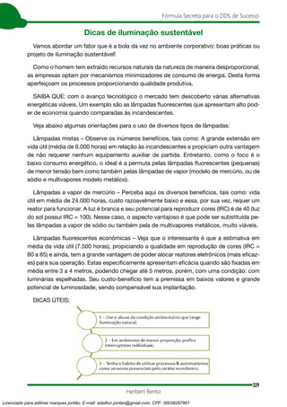329
Fórmula Secreta para o DDS de Sucesso
Herbert Bento
Dicas de iluminação sustentável
Vamos abordar um fator que é a bola da vez no ambiente corporativo: boas práticas ou
projeto de iluminação sustentável!
Como o homem tem extraído recursos naturais da natureza de maneira desproporcional,
as empresas optam por mecanismos minimizadores de consumo de energia. Desta forma
aperfeiçoam os processos proporcionando qualidade produtiva.
SAIBA QUE: com o avanço tecnológico o mercado tem descoberto várias alternativas
energéticas viáveis. Um exemplo são as lâmpadas fluorescentes que apresentam alto pod-
er de economia quando comparadas às incandescentes.
Veja abaixo algumas orientações para o uso de diversos tipos de lâmpadas:
Lâmpadas mistas – Observe os inúmeros benefícios, tais como: A grande extensão em
vida útil (média de 6.000 horas) em relação às incandescentes e propiciam outra vantagem
de não requerer nenhum equipamento auxiliar de partida. Entretanto, como o foco é o
baixo consumo energético, o ideal é a permuta pelas lâmpadas fluorescentes (pequenas)
de menor tensão bem como também pelas lâmpadas de vapor (modelo de mercúrio, ou de
sódio e multivapores modelo metálico).
Lâmpadas a vapor de mercúrio – Perceba aqui os diversos benefícios, tais como: vida
útil em média de 24.000 horas, custo razoavelmente baixo e essa, por sua vez, requer um
reator para funcionar. A luz é branca e seu potencial para reproduzir cores (IRC) é de 40 (luz
do sol possui IRC = 100). Nesse caso, o aspecto vantajoso é que pode ser substituída pe-
las lâmpadas a vapor de sódio ou também pela de multivapores metálicos, muito viáveis.
Lâmpadas fluorescentes econômicas – Veja que o interessante é que a estimativa em
média da vida útil (7.500 horas), propiciando a qualidade em reprodução de cores (IRC =
80 a 85) e ainda, tem a grande vantagem de poder alocar reatores eletrônicos (mais eficaz-
es) para sua operação. Estas especificamente apresentam eficácia quando são fixadas em
média entre 3 a 4 metros, podendo chegar até 5 metros, porém, com uma condição: com
luminárias espelhadas. Seu custo-benefício tem a premissa em baixos valores e grande
potencial de luminosidade, sendo compensável sua implantação.
DICAS ÚTEIS:
Licenciado para adilmar marques jordão, E-mail: adailton.jordao@gmail.com, CPF: 30038267861
 