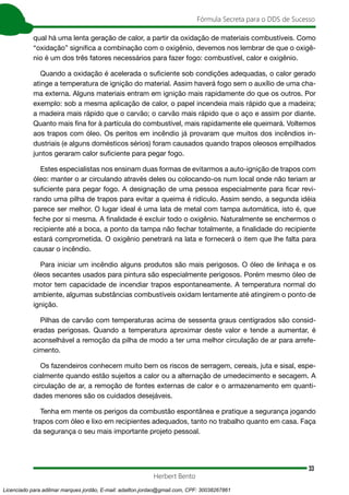 33
Fórmula Secreta para o DDS de Sucesso
Herbert Bento
qual há uma lenta geração de calor, a partir da oxidação de materiais combustíveis. Como
“oxidação” significa a combinação com o oxigênio, devemos nos lembrar de que o oxigê-
nio é um dos três fatores necessários para fazer fogo: combustível, calor e oxigênio.
Quando a oxidação é acelerada o suficiente sob condições adequadas, o calor gerado
atinge a temperatura de ignição do material. Assim haverá fogo sem o auxílio de uma cha-
ma externa. Alguns materiais entram em ignição mais rapidamente do que os outros. Por
exemplo: sob a mesma aplicação de calor, o papel incendeia mais rápido que a madeira;
a madeira mais rápido que o carvão; o carvão mais rápido que o aço e assim por diante.
Quanto mais fina for à partícula do combustível, mais rapidamente ele queimará. Voltemos
aos trapos com óleo. Os peritos em incêndio já provaram que muitos dos incêndios in-
dustriais (e alguns domésticos sérios) foram causados quando trapos oleosos empilhados
juntos geraram calor suficiente para pegar fogo.
Estes especialistas nos ensinam duas formas de evitarmos a auto-ignição de trapos com
óleo: manter o ar circulando através deles ou colocando-os num local onde não teriam ar
suficiente para pegar fogo. A designação de uma pessoa especialmente para ficar revi-
rando uma pilha de trapos para evitar a queima é ridículo. Assim sendo, a segunda idéia
parece ser melhor. O lugar ideal é uma lata de metal com tampa automática, isto é, que
feche por si mesma. A finalidade é excluir todo o oxigênio. Naturalmente se enchermos o
recipiente até a boca, a ponto da tampa não fechar totalmente, a finalidade do recipiente
estará comprometida. O oxigênio penetrará na lata e fornecerá o item que lhe falta para
causar o incêndio.
Para iniciar um incêndio alguns produtos são mais perigosos. O óleo de linhaça e os
óleos secantes usados para pintura são especialmente perigosos. Porém mesmo óleo de
motor tem capacidade de incendiar trapos espontaneamente. A temperatura normal do
ambiente, algumas substâncias combustíveis oxidam lentamente até atingirem o ponto de
ignição.
Pilhas de carvão com temperaturas acima de sessenta graus centígrados são consid-
eradas perigosas. Quando a temperatura aproximar deste valor e tende a aumentar, é
aconselhável a remoção da pilha de modo a ter uma melhor circulação de ar para arrefe-
cimento.
Os fazendeiros conhecem muito bem os riscos de serragem, cereais, juta e sisal, espe-
cialmente quando estão sujeitos a calor ou a alternação de umedecimento e secagem. A
circulação de ar, a remoção de fontes externas de calor e o armazenamento em quanti-
dades menores são os cuidados desejáveis.
Tenha em mente os perigos da combustão espontânea e pratique a segurança jogando
trapos com óleo e lixo em recipientes adequados, tanto no trabalho quanto em casa. Faça
da segurança o seu mais importante projeto pessoal.
Licenciado para adilmar marques jordão, E-mail: adailton.jordao@gmail.com, CPF: 30038267861
 