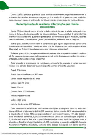 330
Fórmula Secreta para o DDS de Sucesso
Herbert Bento
CONCLUSÃO: perceba que essas boas práticas quando bem projetadas enriquecem o
ambiente de trabalho, aumentam a segurança dos funcionários, gerando mais produtivi-
dade. Atenuam custos e, sobretudo, contribuem para a preservação do meio ambiente.
Decomposição de resíduos: informação que rompe
paradigmas
Neste DDS ambiental vamos abordar o lado cultural do país e refletir mais profunda-
mente o tempo de decomposição de alguns resíduos. Nosso objetivo é transmitir-lhes
informações visando uma quebra de paradigmas e convencê-lo que os resíduos, quando
descartados irresponsavelmente, geram perdas sociais, econômicas e ecológicas.
Sabia que a constituição de 1988 é considerada por alguns especialistas como “uma
constituição ambientalista”, tendo em vista que foi reservado um capítulo dessa Carta
Magna (VI) e o Artigo 225 exclusivamente aos interesses ambientais?
Sabe-se que o hábito de separar resíduos visando reciclar era pouco conhecido no Bra-
sil. Ao longo do tempo, como todo processo social, após diversas campanhas de consci-
entização, este hábito começa engatinhar.
Para entender a importância da reciclagem, é importante entender o tempo que um
resíduo leva para se decompor quando exposto ao meio ambiente. Vejamos:
Papel: 3/6 meses
Fralda descartável comum: 450 anos
Lata e copos de plástico: 50 anos
Lata de aço: 10 anos
Isopor: 8 anos
Garrafa Pets: 200/400 anos
Pneus: Indeterminado
Vidro: 4.000 anos
Latinha de alumínio: 300/500 anos
Com base nessas estatísticas, reflita sobre suas ações e o impacto delas no meio am-
biente. O Brasil produz cerca de 250.000 toneladas de lixo por dia. 76% são depositados
a céu aberto em lixões, 13% são depositados em aterros controlados, 10% são deposit-
ados em aterros sanitários, 0,9% são destinados às usinas de compostagem orgânica e
0,1% são incinerados. Percebe o quadro lamentável de nosso lixo? Para agravar mais a
situação, o Brasil tem hoje 26 estados e 5.525 municípios, e segundo a ANVISA (Agência
Nacional de Vigilância Sanitária), somente 26% desses municípios tem coleta seletiva!
Licenciado para adilmar marques jordão, E-mail: adailton.jordao@gmail.com, CPF: 30038267861
 
