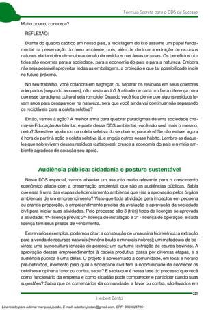 331
Fórmula Secreta para o DDS de Sucesso
Herbert Bento
Muito pouco, concorda?
REFLEXÃO:
Diante do quadro caótico em nosso país, a reciclagem do lixo assume um papel funda-
mental na preservação do meio ambiente, pois, além de diminuir a extração de recursos
naturais ela também diminui o acúmulo de resíduos nas áreas urbanas. Os benefícios ob-
tidos são enormes para a sociedade, para a economia do país e para a natureza. Embora
não seja possível aproveitar todas as embalagens, a projeção é que tal possibilidade inicie
no futuro próximo.
No seu trabalho, você colabora em segregar, ou separar os resíduos em seus coletores
adequados (segundo as cores), não misturando? A atitude de cada um faz a diferença para
que esse paradigma cultural seja rompido. Quando você fica ciente que alguns resíduos le-
vam anos para desaparecer na natureza, será que você ainda vai continuar não separando
os recicláveis para a coleta seletiva?
Então, vamos à ação? A melhor arma para quebrar paradigmas de uma sociedade cha-
ma-se Educação Ambiental, e partir desse DDS ambiental, você não será mais o mesmo,
certo? Se estiver ajudando na coleta seletiva do seu bairro, parabéns! Se não estiver, agora
é hora de partir à ação e coleta seletiva já, e engaje outros nesse hábito. Lembre-se daque-
les que sobrevivem desses resíduos (catadores); cresce a economia do país e o meio am-
biente agradece de coração seu apoio.
Audiência pública: cidadania e postura sustentável
Neste DDS especial, vamos abordar um assunto muito relevante para o crescimento
econômico aliado com a preservação ambiental, que são as audiências públicas. Sabia
que essa é uma das etapas do licenciamento ambiental que visa à aprovação pelos órgãos
ambientais de um empreendimento? Visto que toda atividade gera impactos em pequena
ou grande proporção, o empreendimento precisa da avaliação e aprovação da sociedade
civil para iniciar suas atividades. Pelo processo são 3 (três) tipos de licenças se aprovada
a atividade: 1ª- licença prévia; 2ª- licença de instalação e 3ª - licença de operação, e cada
licença tem seus prazos de vencimento.
Entre vários exemplos, podemos citar: a construção de uma usina hidrelétrica; a extração
para a venda de recursos naturais (minério bruto e minerais nobres); um matadouro de bo-
vinos; uma suinocultura (criação de porcos); um curtume (extração de couros bovinos). A
aprovação desses empreendimentos à cadeia produtiva passa por diversas etapas, e a
audiência pública é uma delas. O projeto é apresentado à comunidade, em local e horário
pré-definidos, momento pelo qual a sociedade civil tem a oportunidade de conhecer os
detalhes e opinar a favor ou contra, sabia? E sabia que é nessa fase do processo que você
como funcionário da empresa e como cidadão pode comparecer e participar dando suas
sugestões? Sabia que os comentários da comunidade, a favor ou contra, são levados em
Licenciado para adilmar marques jordão, E-mail: adailton.jordao@gmail.com, CPF: 30038267861
 