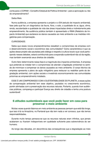 332
Fórmula Secreta para o DDS de Sucesso
Herbert Bento
conta para o COPAM – Conselho Estadual de Política Ambiental – para a aprovação ou não
do empreendimento?
Saiba Mais
Numa audiência, a empresa apresenta o projeto e o EIA (estudo de impacto ambiental),
fase pela qual faz um diagnóstico da fauna, flora, o solo, a qualidade do ar, água, clima,
renda, escolaridade e qualidade de vida das áreas impactadas direta e indiretamente pelo
empreendimento. Na audiência pública também é apresentado o RIMA (Relatório de Im-
pacto Ambiental) que esclarece os danos causados ao meio ambiente e as medidas miti-
gatórias para compensação.
CURIOSIDADE:
Sabia que esses novos empreendimentos ressaltam o compromisso da empresa com
o desenvolvimento social e econômico das comunidades? Outra característica é que as
ações desse projeto são pautadas pelo diálogo e respeito à cultura local e que você partic-
ipando nesses debates, estará contribuindo para a expansão sustentável não só da região,
mas também exercendo seus direitos de cidadão.
Outro fator determinante nessa fase é a magnitude dos impactos ambientais. A empresa
que pretende se instalar tem o compromisso de atender a legislação ambiental no senti-
do de minimizar e compensar os danos causados ao meio ambiente. O corpo técnico da
empresa apresenta o plano de ação mitigatório para restaurar ou reabilitar parte da de-
gradação ambiental, com ações sociais e investindo economicamente nas comunidades
próximas ao empreendimento instalado.
ESSE É UM COMPROMISSO COM A SUSTENTABILIDADE DO PLANETA, e essas ações
de compensação ambiental tem esse objetivo, pautados no crescimento econômico,
porém alinhadas com a preservação dos recursos naturais. Portanto, quando tiver audiên-
cias públicas, compareça e participe! Exerça seu direito de cidadão e tenha uma postura
sustentável!
6 atitudes sustentáveis que você pode fazer em casa para
preservar o meio ambiente
Muitas vezes quando falamos em meio ambiente as pessoas pensam que está tão longe,
que isso é lá na Amazônia, no Pantanal que não tem nada a ver conosco, que não temos
responsabilidades.
Durante muito tempo pensava-se que os recursos naturais eram infinitos, que jamais
acabariam ou ficariam indisponíveis em qualidade suficiente para sobrevivência do ser
humano.
Ao longo das décadas, em decorrência das consequências que a degradação ao meio
Licenciado para adilmar marques jordão, E-mail: adailton.jordao@gmail.com, CPF: 30038267861
 