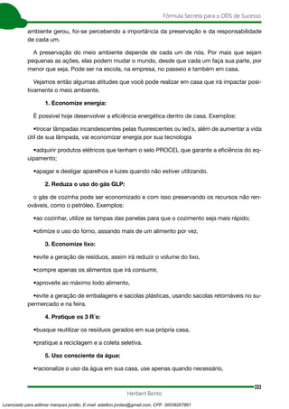 333
Fórmula Secreta para o DDS de Sucesso
Herbert Bento
ambiente gerou, foi-se percebendo a importância da preservação e da responsabilidade
de cada um.
A preservação do meio ambiente depende de cada um de nós. Por mais que sejam
pequenas as ações, elas podem mudar o mundo, desde que cada um faça sua parte, por
menor que seja. Pode ser na escola, na empresa, no passeio e também em casa.
Vejamos então algumas atitudes que você pode realizar em casa que irá impactar posi-
tivamente o meio ambiente.
1. Economize energia:
É possível hoje desenvolver a eficiência energética dentro de casa. Exemplos:
•trocar lâmpadas incandescentes pelas fluorescentes ou led´s, além de aumentar a vida
útil de sua lâmpada, vai economizar energia por sua tecnologia
•adquirir produtos elétricos que tenham o selo PROCEL que garante a eficiência do eq-
uipamento;
•apagar e desligar aparelhos e luzes quando não estiver utilizando.
2. Reduza o uso do gás GLP:
o gás de cozinha pode ser economizado e com isso preservando os recursos não ren-
ováveis, como o petróleo. Exemplos:
•ao cozinhar, utilize as tampas das panelas para que o cozimento seja mais rápido;
•otimize o uso do forno, assando mais de um alimento por vez.
3. Economize lixo:
•evite a geração de resíduos, assim irá reduzir o volume do lixo,
•compre apenas os alimentos que irá consumir,
•aproveite ao máximo todo alimento,
•evite a geração de embalagens e sacolas plásticas, usando sacolas retornáveis no su-
permercado e na feira.
4. Pratique os 3 R´s:
•busque reutilizar os resíduos gerados em sua própria casa,
•pratique a reciclagem e a coleta seletiva.
5. Uso consciente da água:
•racionalize o uso da água em sua casa, use apenas quando necessário,
Licenciado para adilmar marques jordão, E-mail: adailton.jordao@gmail.com, CPF: 30038267861
 
