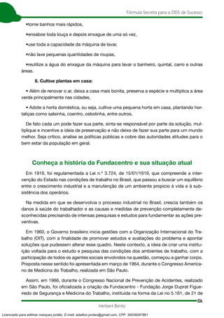 334
Fórmula Secreta para o DDS de Sucesso
Herbert Bento
•tome banhos mais rápidos,
•ensaboe toda louça e depois enxague de uma só vez,
•use toda a capacidade da máquina de lavar,
•não lave pequenas quantidades de roupas,
•reutilize a água do enxague da máquina para lavar o banheiro, quintal, carro e outras
áreas.
6. Cultive plantas em casa:
• Além de renovar o ar, deixa a casa mais bonita, preserva a espécie e multiplica a área
verde principalmente nas cidades,
• Adote a horta doméstica, ou seja, cultive uma pequena horta em casa, plantando hor-
taliças como salsinha, coentro, cebolinha, entre outros.
De fato cada um pode fazer sua parte, sinta-se responsável por parte da solução, mul-
tiplique e incentive a ideia de preservação e não deixe de fazer sua parte para um mundo
melhor. Seja crítico, analise as políticas públicas e cobre das autoridades atitudes para o
bem estar da população em geral.
Conheça a história da Fundacentro e sua situação atual
Em 1919, foi regulamentada a Lei n.º 3.724, de 15/01/1919, que compreende a inter-
venção do Estado nas condições de trabalho no Brasil, que passou a buscar um equilíbrio
entre o crescimento industrial e a manutenção de um ambiente propicio à vida e à sub-
sistência dos operários.
Na medida em que se desenvolvia o processo industrial no Brasil, crescia também os
danos à saúde do trabalhador e as causas e medidas de prevenção completamente de-
sconhecidas precisando de intensas pesquisas e estudos para fundamentar as ações pre-
ventivas.
Em 1960, o Governo brasileiro inicia gestões com a Organização Internacional do Tra-
balho (OIT), com a ﬁnalidade de promover estudos e avaliações do problema e apontar
soluções que pudessem alterar esse quadro. Neste contexto, a ideia de criar uma institu-
ição voltada para o estudo e pesquisa das condições dos ambientes de trabalho, com a
participação de todos os agentes sociais envolvidos na questão, começou a ganhar corpo.
Proposta nesse sentido foi apresentada em março de 1964, durante o Congresso America-
no de Medicina do Trabalho, realizada em São Paulo.
Assim, em 1966, durante o Congresso Nacional de Prevenção de Acidentes, realizado
em São Paulo, foi oﬁcializada a criação da Fundacentro - Fundação Jorge Duprat Figue-
iredo de Segurança e Medicina do Trabalho, instituída na forma da Lei no 5.161, de 21 de
Licenciado para adilmar marques jordão, E-mail: adailton.jordao@gmail.com, CPF: 30038267861
 