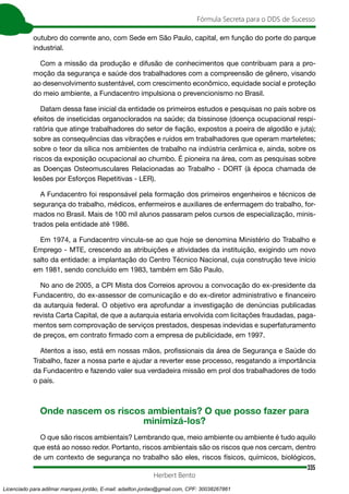 335
Fórmula Secreta para o DDS de Sucesso
Herbert Bento
outubro do corrente ano, com Sede em São Paulo, capital, em função do porte do parque
industrial.
Com a missão da produção e difusão de conhecimentos que contribuam para a pro-
moção da segurança e saúde dos trabalhadores com a compreensão de gênero, visando
ao desenvolvimento sustentável, com crescimento econômico, equidade social e proteção
do meio ambiente, a Fundacentro impulsiona o prevencionismo no Brasil.
Datam dessa fase inicial da entidade os primeiros estudos e pesquisas no país sobre os
efeitos de inseticidas organoclorados na saúde; da bissinose (doença ocupacional respi-
ratória que atinge trabalhadores do setor de ﬁação, expostos a poeira de algodão e juta);
sobre as consequências das vibrações e ruídos em trabalhadores que operam marteletes;
sobre o teor da sílica nos ambientes de trabalho na indústria cerâmica e, ainda, sobre os
riscos da exposição ocupacional ao chumbo. É pioneira na área, com as pesquisas sobre
as Doenças Osteomusculares Relacionadas ao Trabalho - DORT (à época chamada de
lesões por Esforços Repetitivas - LER).
A Fundacentro foi responsável pela formação dos primeiros engenheiros e técnicos de
segurança do trabalho, médicos, enfermeiros e auxiliares de enfermagem do trabalho, for-
mados no Brasil. Mais de 100 mil alunos passaram pelos cursos de especialização, minis-
trados pela entidade até 1986.
Em 1974, a Fundacentro vincula-se ao que hoje se denomina Ministério do Trabalho e
Emprego - MTE, crescendo as atribuições e atividades da instituição, exigindo um novo
salto da entidade: a implantação do Centro Técnico Nacional, cuja construção teve início
em 1981, sendo concluído em 1983, também em São Paulo.
No ano de 2005, a CPI Mista dos Correios aprovou a convocação do ex-presidente da
Fundacentro, do ex-assessor de comunicação e do ex-diretor administrativo e ﬁnanceiro
da autarquia federal. O objetivo era aprofundar a investigação de denúncias publicadas
revista Carta Capital, de que a autarquia estaria envolvida com licitações fraudadas, paga-
mentos sem comprovação de serviços prestados, despesas indevidas e superfaturamento
de preços, em contrato ﬁrmado com a empresa de publicidade, em 1997.
Atentos a isso, está em nossas mãos, proﬁssionais da área de Segurança e Saúde do
Trabalho, fazer a nossa parte e ajudar a reverter esse processo, resgatando a importância
da Fundacentro e fazendo valer sua verdadeira missão em prol dos trabalhadores de todo
o país.
Onde nascem os riscos ambientais? O que posso fazer para
minimizá-los?
O que são riscos ambientais? Lembrando que, meio ambiente ou ambiente é tudo aquilo
que está ao nosso redor. Portanto, riscos ambientais são os riscos que nos cercam, dentro
de um contexto de segurança no trabalho são eles, riscos físicos, químicos, biológicos,
Licenciado para adilmar marques jordão, E-mail: adailton.jordao@gmail.com, CPF: 30038267861
 